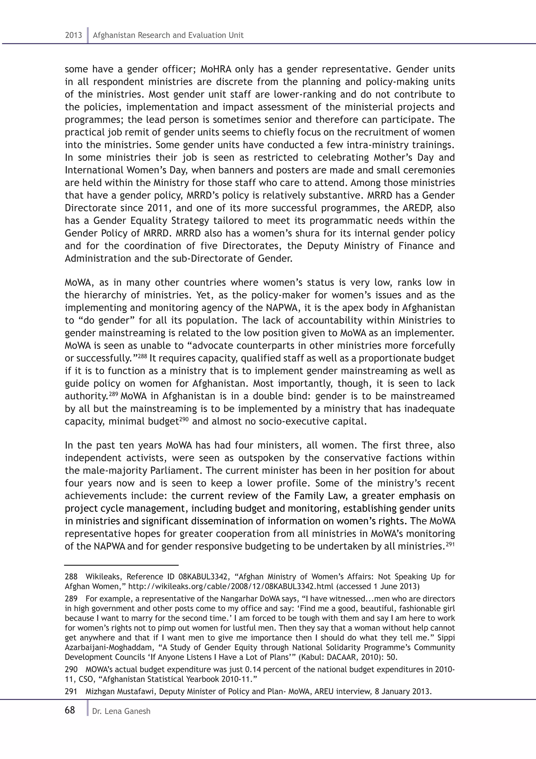 68
2013 Afghanistan Research and Evaluation Unit
Dr. Lena Ganesh
some have a gender officer; MoHRA only has a gender representative. Gender units
in all respondent ministries are discrete from the planning and policy-making units
of the ministries. Most gender unit staff are lower-ranking and do not contribute to
the policies, implementation and impact assessment of the ministerial projects and
programmes; the lead person is sometimes senior and therefore can participate. The
practical job remit of gender units seems to chiefly focus on the recruitment of women
into the ministries. Some gender units have conducted a few intra-ministry trainings.
In some ministries their job is seen as restricted to celebrating Mother’s Day and
International Women’s Day, when banners and posters are made and small ceremonies
are held within the Ministry for those staff who care to attend. Among those ministries
that have a gender policy, MRRD’s policy is relatively substantive. MRRD has a Gender
Directorate since 2011, and one of its more successful programmes, the AREDP, also
has a Gender Equality Strategy tailored to meet its programmatic needs within the
Gender Policy of MRRD. MRRD also has a women’s shura for its internal gender policy
and for the coordination of five Directorates, the Deputy Ministry of Finance and
Administration and the sub-Directorate of Gender.
MoWA, as in many other countries where women’s status is very low, ranks low in
the hierarchy of ministries. Yet, as the policy-maker for women’s issues and as the
implementing and monitoring agency of the NAPWA, it is the apex body in Afghanistan
to “do gender” for all its population. The lack of accountability within Ministries to
gender mainstreaming is related to the low position given to MoWA as an implementer.
MoWA is seen as unable to “advocate counterparts in other ministries more forcefully
or successfully.”288
It requires capacity, qualified staff as well as a proportionate budget
if it is to function as a ministry that is to implement gender mainstreaming as well as
guide policy on women for Afghanistan. Most importantly, though, it is seen to lack
authority.289
MoWA in Afghanistan is in a double bind: gender is to be mainstreamed
by all but the mainstreaming is to be implemented by a ministry that has inadequate
capacity, minimal budget290
and almost no socio-executive capital.
In the past ten years MoWA has had four ministers, all women. The first three, also
independent activists, were seen as outspoken by the conservative factions within
the male-majority Parliament. The current minister has been in her position for about
four years now and is seen to keep a lower profile. Some of the ministry’s recent
achievements include: the current review of the Family Law, a greater emphasis on
project cycle management, including budget and monitoring, establishing gender units
in ministries and significant dissemination of information on women’s rights. The MoWA
representative hopes for greater cooperation from all ministries in MoWA’s monitoring
of the NAPWA and for gender responsive budgeting to be undertaken by all ministries.291
288  Wikileaks, Reference ID 08KABUL3342, “Afghan Ministry of Women’s Affairs: Not Speaking Up for
Afghan Women,” http://wikileaks.org/cable/2008/12/08KABUL3342.html (accessed 1 June 2013)
289  For example, a representative of the Nangarhar DoWA says, “I have witnessed...men who are directors
in high government and other posts come to my office and say: ‘Find me a good, beautiful, fashionable girl
because I want to marry for the second time.’ I am forced to be tough with them and say I am here to work
for women’s rights not to pimp out women for lustful men. Then they say that a woman without help cannot
get anywhere and that if I want men to give me importance then I should do what they tell me.” Sippi
Azarbaijani-Moghaddam, “A Study of Gender Equity through National Solidarity Programme’s Community
Development Councils ‘If Anyone Listens I Have a Lot of Plans’” (Kabul: DACAAR, 2010): 50.
290  MOWA’s actual budget expenditure was just 0.14 percent of the national budget expenditures in 2010-
11, CSO, “Afghanistan Statistical Yearbook 2010-11.”
291  Mizhgan Mustafawi, Deputy Minister of Policy and Plan- MoWA, AREU interview, 8 January 2013.
 