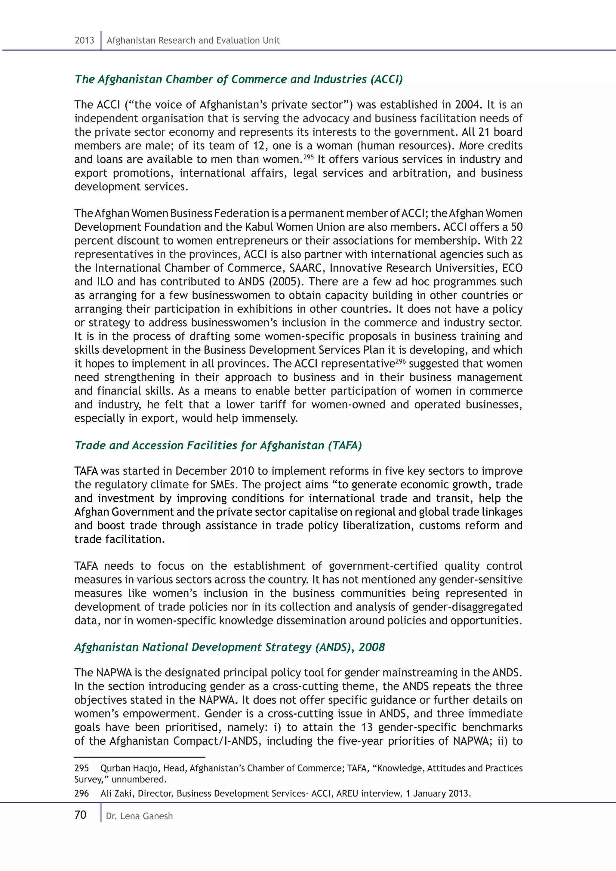 70
2013 Afghanistan Research and Evaluation Unit
Dr. Lena Ganesh
The Afghanistan Chamber of Commerce and Industries (ACCI)
The ACCI (“the voice of Afghanistan’s private sector”) was established in 2004. It is an
independent organisation that is serving the advocacy and business facilitation needs of
the private sector economy and represents its interests to the government. All 21 board
members are male; of its team of 12, one is a woman (human resources). More credits
and loans are available to men than women.295
It offers various services in industry and
export promotions, international affairs, legal services and arbitration, and business
development services.
TheAfghan Women Business Federation is a permanent member ofACCI; theAfghan Women
Development Foundation and the Kabul Women Union are also members. ACCI offers a 50
percent discount to women entrepreneurs or their associations for membership. With 22
representatives in the provinces, ACCI is also partner with international agencies such as
the International Chamber of Commerce, SAARC, Innovative Research Universities, ECO
and ILO and has contributed to ANDS (2005). There are a few ad hoc programmes such
as arranging for a few businesswomen to obtain capacity building in other countries or
arranging their participation in exhibitions in other countries. It does not have a policy
or strategy to address businesswomen’s inclusion in the commerce and industry sector.
It is in the process of drafting some women-specific proposals in business training and
skills development in the Business Development Services Plan it is developing, and which
it hopes to implement in all provinces. The ACCI representative296
suggested that women
need strengthening in their approach to business and in their business management
and financial skills. As a means to enable better participation of women in commerce
and industry, he felt that a lower tariff for women-owned and operated businesses,
especially in export, would help immensely.
Trade and Accession Facilities for Afghanistan (TAFA)
TAFA was started in December 2010 to implement reforms in five key sectors to improve
the regulatory climate for SMEs. The project aims “to generate economic growth, trade
and investment by improving conditions for international trade and transit, help the
Afghan Government and the private sector capitalise on regional and global trade linkages
and boost trade through assistance in trade policy liberalization, customs reform and
trade facilitation.
TAFA needs to focus on the establishment of government-certified quality control
measures in various sectors across the country. It has not mentioned any gender-sensitive
measures like women’s inclusion in the business communities being represented in
development of trade policies nor in its collection and analysis of gender-disaggregated
data, nor in women-specific knowledge dissemination around policies and opportunities.
Afghanistan National Development Strategy (ANDS), 2008
The NAPWA is the designated principal policy tool for gender mainstreaming in the ANDS.
In the section introducing gender as a cross-cutting theme, the ANDS repeats the three
objectives stated in the NAPWA. It does not offer specific guidance or further details on
women’s empowerment. Gender is a cross-cutting issue in ANDS, and three immediate
goals have been prioritised, namely: i) to attain the 13 gender-specific benchmarks
of the Afghanistan Compact/I-ANDS, including the five-year priorities of NAPWA; ii) to
295  Qurban Haqjo, Head, Afghanistan’s Chamber of Commerce; TAFA, “Knowledge, Attitudes and Practices
Survey,” unnumbered.
296  Ali Zaki, Director, Business Development Services- ACCI, AREU interview, 1 January 2013.
 