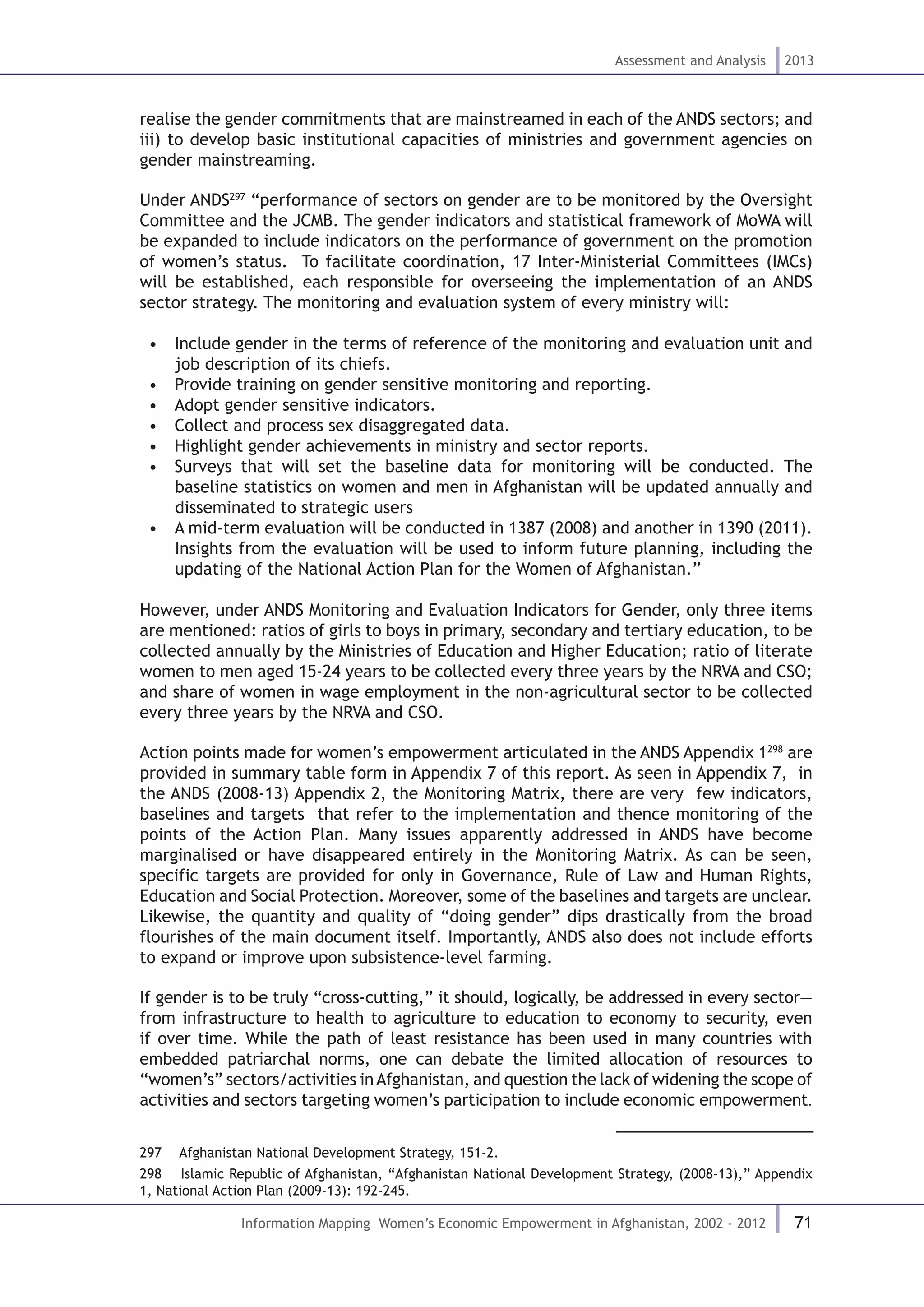 71
Assessment and Analysis 2013
Information Mapping Women’s Economic Empowerment in Afghanistan, 2002 - 2012
realise the gender commitments that are mainstreamed in each of the ANDS sectors; and
iii) to develop basic institutional capacities of ministries and government agencies on
gender mainstreaming.
Under ANDS297
“performance of sectors on gender are to be monitored by the Oversight
Committee and the JCMB. The gender indicators and statistical framework of MoWA will
be expanded to include indicators on the performance of government on the promotion
of women’s status. To facilitate coordination, 17 Inter-Ministerial Committees (IMCs)
will be established, each responsible for overseeing the implementation of an ANDS
sector strategy. The monitoring and evaluation system of every ministry will:
•  Include gender in the terms of reference of the monitoring and evaluation unit and
job description of its chiefs.
•  Provide training on gender sensitive monitoring and reporting.
•  Adopt gender sensitive indicators.
•  Collect and process sex disaggregated data.
•  Highlight gender achievements in ministry and sector reports.
•  Surveys that will set the baseline data for monitoring will be conducted. The
baseline statistics on women and men in Afghanistan will be updated annually and
disseminated to strategic users
•  A mid-term evaluation will be conducted in 1387 (2008) and another in 1390 (2011).
Insights from the evaluation will be used to inform future planning, including the
updating of the National Action Plan for the Women of Afghanistan.”
However, under ANDS Monitoring and Evaluation Indicators for Gender, only three items
are mentioned: ratios of girls to boys in primary, secondary and tertiary education, to be
collected annually by the Ministries of Education and Higher Education; ratio of literate
women to men aged 15-24 years to be collected every three years by the NRVA and CSO;
and share of women in wage employment in the non-agricultural sector to be collected
every three years by the NRVA and CSO.
Action points made for women’s empowerment articulated in the ANDS Appendix 1298
are
provided in summary table form in Appendix 7 of this report. As seen in Appendix 7, in
the ANDS (2008-13) Appendix 2, the Monitoring Matrix, there are very few indicators,
baselines and targets that refer to the implementation and thence monitoring of the
points of the Action Plan. Many issues apparently addressed in ANDS have become
marginalised or have disappeared entirely in the Monitoring Matrix. As can be seen,
specific targets are provided for only in Governance, Rule of Law and Human Rights,
Education and Social Protection. Moreover, some of the baselines and targets are unclear.
Likewise, the quantity and quality of “doing gender” dips drastically from the broad
flourishes of the main document itself. Importantly, ANDS also does not include efforts
to expand or improve upon subsistence-level farming.
If gender is to be truly “cross-cutting,” it should, logically, be addressed in every sector—
from infrastructure to health to agriculture to education to economy to security, even
if over time. While the path of least resistance has been used in many countries with
embedded patriarchal norms, one can debate the limited allocation of resources to
“women’s” sectors/activities inAfghanistan, and question the lack of widening the scope of
activities and sectors targeting women’s participation to include economic empowerment.
297  Afghanistan National Development Strategy, 151-2.
298  Islamic Republic of Afghanistan, “Afghanistan National Development Strategy, (2008-13),” Appendix
1, National Action Plan (2009-13): 192-245.
 