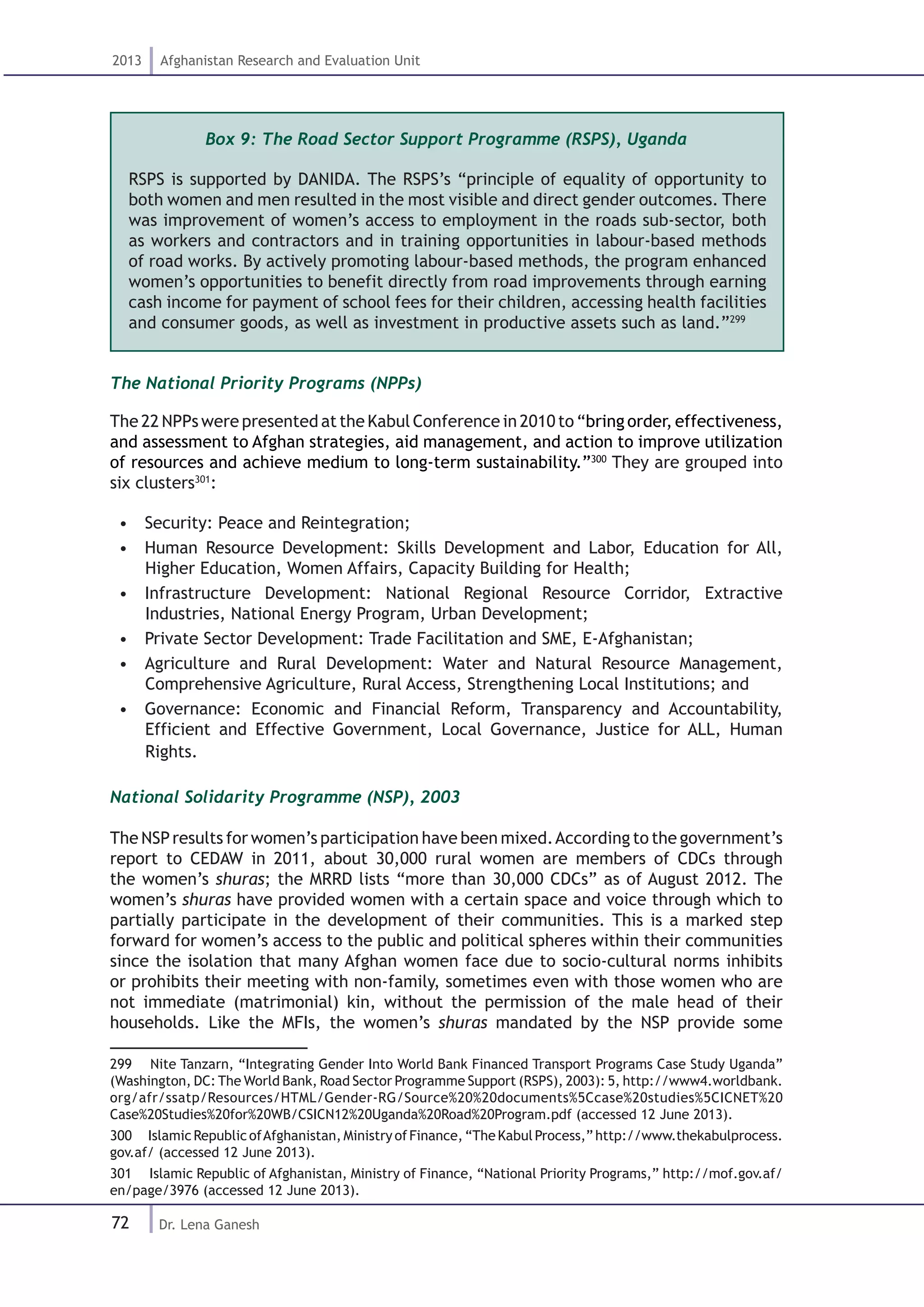 72
2013 Afghanistan Research and Evaluation Unit
Dr. Lena Ganesh
Box 9: The Road Sector Support Programme (RSPS), Uganda
RSPS is supported by DANIDA. The RSPS’s “principle of equality of opportunity to
both women and men resulted in the most visible and direct gender outcomes. There
was improvement of women’s access to employment in the roads sub-sector, both
as workers and contractors and in training opportunities in labour-based methods
of road works. By actively promoting labour-based methods, the program enhanced
women’s opportunities to benefit directly from road improvements through earning
cash income for payment of school fees for their children, accessing health facilities
and consumer goods, as well as investment in productive assets such as land.”299
The National Priority Programs (NPPs)
The 22 NPPs were presented at the Kabul Conference in 2010 to “bring order, effectiveness,
and assessment to Afghan strategies, aid management, and action to improve utilization
of resources and achieve medium to long-term sustainability.”300
They are grouped into
six clusters301
:
•  Security: Peace and Reintegration;
•  Human Resource Development: Skills Development and Labor, Education for All,
Higher Education, Women Affairs, Capacity Building for Health;
•  Infrastructure Development: National Regional Resource Corridor, Extractive
Industries, National Energy Program, Urban Development;
•  Private Sector Development: Trade Facilitation and SME, E-Afghanistan;
•  Agriculture and Rural Development: Water and Natural Resource Management,
Comprehensive Agriculture, Rural Access, Strengthening Local Institutions; and
•  Governance: Economic and Financial Reform, Transparency and Accountability,
Efficient and Effective Government, Local Governance, Justice for ALL, Human
Rights.
National Solidarity Programme (NSP), 2003
The NSPresults for women’s participation have been mixed.According to the government’s
report to CEDAW in 2011, about 30,000 rural women are members of CDCs through
the women’s shuras; the MRRD lists “more than 30,000 CDCs” as of August 2012. The
women’s shuras have provided women with a certain space and voice through which to
partially participate in the development of their communities. This is a marked step
forward for women’s access to the public and political spheres within their communities
since the isolation that many Afghan women face due to socio-cultural norms inhibits
or prohibits their meeting with non-family, sometimes even with those women who are
not immediate (matrimonial) kin, without the permission of the male head of their
households. Like the MFIs, the women’s shuras mandated by the NSP provide some
299  Nite Tanzarn, “Integrating Gender Into World Bank Financed Transport Programs Case Study Uganda”
(Washington, DC: The World Bank, Road Sector Programme Support (RSPS), 2003): 5, http://www4.worldbank.
org/afr/ssatp/Resources/HTML/Gender-RG/Source%20%20documents%5Ccase%20studies%5CICNET%20
Case%20Studies%20for%20WB/CSICN12%20Uganda%20Road%20Program.pdf (accessed 12 June 2013).
300  IslamicRepublic ofAfghanistan, Ministry ofFinance, “TheKabulProcess,”http://www.thekabulprocess.
gov.af/ (accessed 12 June 2013).
301  Islamic Republic of Afghanistan, Ministry of Finance, “National Priority Programs,” http://mof.gov.af/
en/page/3976 (accessed 12 June 2013).
 