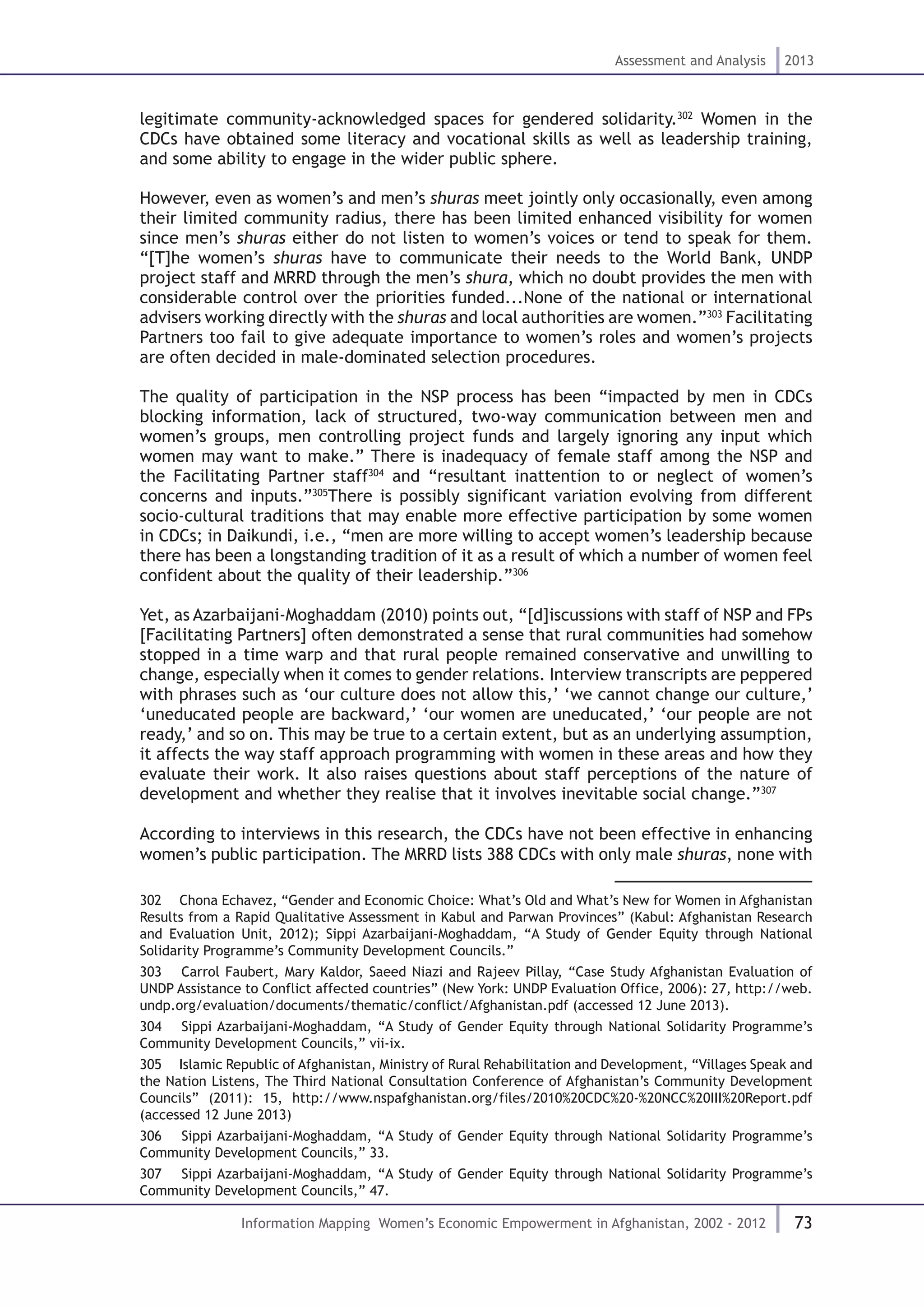 73
Assessment and Analysis 2013
Information Mapping Women’s Economic Empowerment in Afghanistan, 2002 - 2012
legitimate community-acknowledged spaces for gendered solidarity.302
Women in the
CDCs have obtained some literacy and vocational skills as well as leadership training,
and some ability to engage in the wider public sphere.
However, even as women’s and men’s shuras meet jointly only occasionally, even among
their limited community radius, there has been limited enhanced visibility for women
since men’s shuras either do not listen to women’s voices or tend to speak for them.
“[T]he women’s shuras have to communicate their needs to the World Bank, UNDP
project staff and MRRD through the men’s shura, which no doubt provides the men with
considerable control over the priorities funded...None of the national or international
advisers working directly with the shuras and local authorities are women.”303
Facilitating
Partners too fail to give adequate importance to women’s roles and women’s projects
are often decided in male-dominated selection procedures.
The quality of participation in the NSP process has been “impacted by men in CDCs
blocking information, lack of structured, two-way communication between men and
women’s groups, men controlling project funds and largely ignoring any input which
women may want to make.” There is inadequacy of female staff among the NSP and
the Facilitating Partner staff304
and “resultant inattention to or neglect of women’s
concerns and inputs.”305
There is possibly significant variation evolving from different
socio-cultural traditions that may enable more effective participation by some women
in CDCs; in Daikundi, i.e., “men are more willing to accept women’s leadership because
there has been a longstanding tradition of it as a result of which a number of women feel
confident about the quality of their leadership.”306
Yet, as Azarbaijani-Moghaddam (2010) points out, “[d]iscussions with staff of NSP and FPs
[Facilitating Partners] often demonstrated a sense that rural communities had somehow
stopped in a time warp and that rural people remained conservative and unwilling to
change, especially when it comes to gender relations. Interview transcripts are peppered
with phrases such as ‘our culture does not allow this,’ ‘we cannot change our culture,’
‘uneducated people are backward,’ ‘our women are uneducated,’ ‘our people are not
ready,’ and so on. This may be true to a certain extent, but as an underlying assumption,
it affects the way staff approach programming with women in these areas and how they
evaluate their work. It also raises questions about staff perceptions of the nature of
development and whether they realise that it involves inevitable social change.”307
According to interviews in this research, the CDCs have not been effective in enhancing
women’s public participation. The MRRD lists 388 CDCs with only male shuras, none with
302  Chona Echavez, “Gender and Economic Choice: What’s Old and What’s New for Women in Afghanistan
Results from a Rapid Qualitative Assessment in Kabul and Parwan Provinces” (Kabul: Afghanistan Research
and Evaluation Unit, 2012); Sippi Azarbaijani-Moghaddam, “A Study of Gender Equity through National
Solidarity Programme’s Community Development Councils.”
303  Carrol Faubert, Mary Kaldor, Saeed Niazi and Rajeev Pillay, “Case Study Afghanistan Evaluation of
UNDP Assistance to Conflict affected countries” (New York: UNDP Evaluation Office, 2006): 27, http://web.
undp.org/evaluation/documents/thematic/conflict/Afghanistan.pdf (accessed 12 June 2013).
304  Sippi Azarbaijani-Moghaddam, “A Study of Gender Equity through National Solidarity Programme’s
Community Development Councils,” vii-ix.
305  Islamic Republic of Afghanistan, Ministry of Rural Rehabilitation and Development, “Villages Speak and
the Nation Listens, The Third National Consultation Conference of Afghanistan’s Community Development
Councils” (2011): 15, http://www.nspafghanistan.org/files/2010%20CDC%20-%20NCC%20III%20Report.pdf
(accessed 12 June 2013)
306  Sippi Azarbaijani-Moghaddam, “A Study of Gender Equity through National Solidarity Programme’s
Community Development Councils,” 33.
307  Sippi Azarbaijani-Moghaddam, “A Study of Gender Equity through National Solidarity Programme’s
Community Development Councils,” 47.
 
