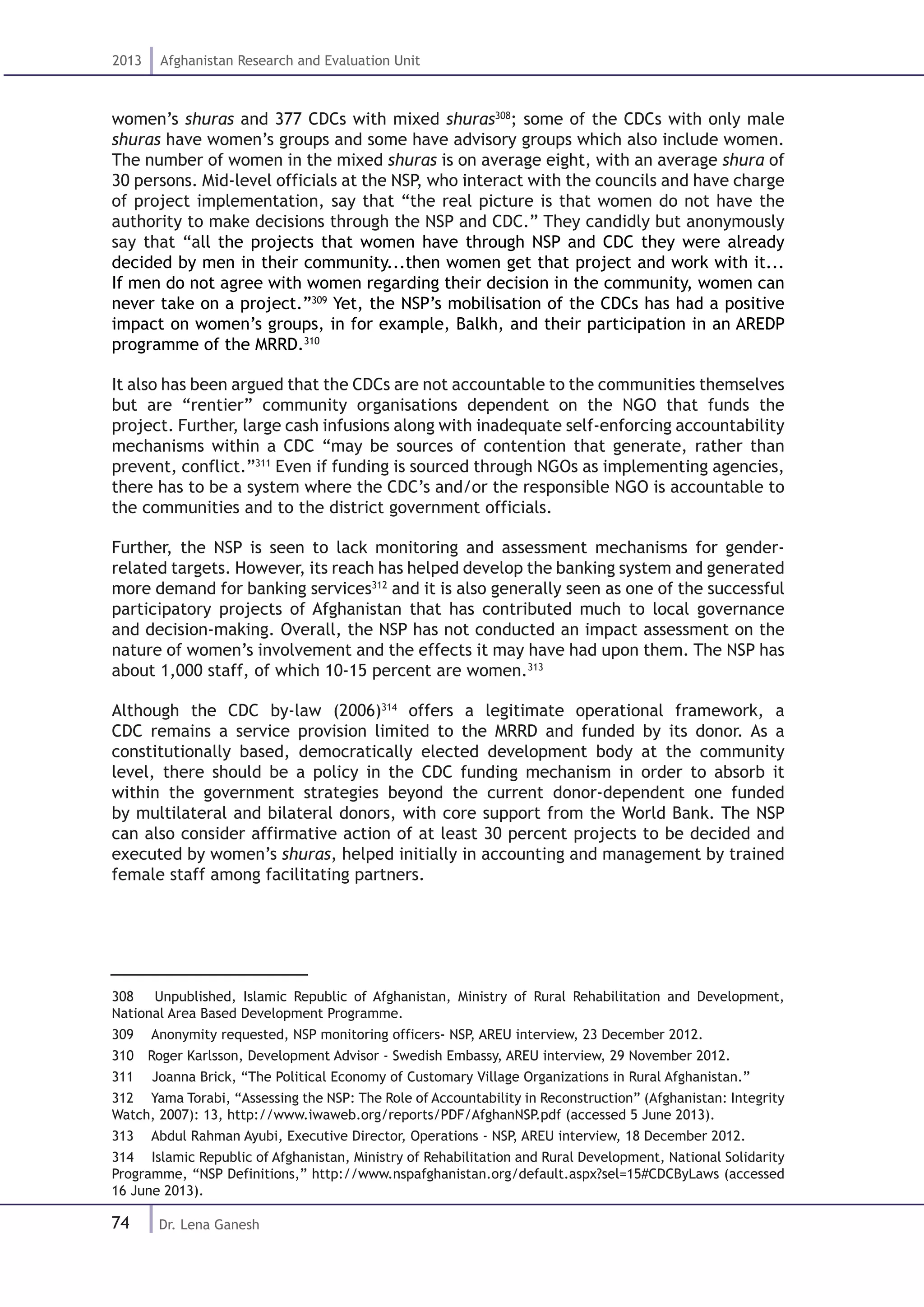 74
2013 Afghanistan Research and Evaluation Unit
Dr. Lena Ganesh
women’s shuras and 377 CDCs with mixed shuras308
; some of the CDCs with only male
shuras have women’s groups and some have advisory groups which also include women.
The number of women in the mixed shuras is on average eight, with an average shura of
30 persons. Mid-level officials at the NSP, who interact with the councils and have charge
of project implementation, say that “the real picture is that women do not have the
authority to make decisions through the NSP and CDC.” They candidly but anonymously
say that “all the projects that women have through NSP and CDC they were already
decided by men in their community...then women get that project and work with it...
If men do not agree with women regarding their decision in the community, women can
never take on a project.”309
Yet, the NSP’s mobilisation of the CDCs has had a positive
impact on women’s groups, in for example, Balkh, and their participation in an AREDP
programme of the MRRD.310
It also has been argued that the CDCs are not accountable to the communities themselves
but are “rentier” community organisations dependent on the NGO that funds the
project. Further, large cash infusions along with inadequate self-enforcing accountability
mechanisms within a CDC “may be sources of contention that generate, rather than
prevent, conflict.”311
Even if funding is sourced through NGOs as implementing agencies,
there has to be a system where the CDC’s and/or the responsible NGO is accountable to
the communities and to the district government officials.
Further, the NSP is seen to lack monitoring and assessment mechanisms for gender-
related targets. However, its reach has helped develop the banking system and generated
more demand for banking services312
and it is also generally seen as one of the successful
participatory projects of Afghanistan that has contributed much to local governance
and decision-making. Overall, the NSP has not conducted an impact assessment on the
nature of women’s involvement and the effects it may have had upon them. The NSP has
about 1,000 staff, of which 10-15 percent are women.313
Although the CDC by-law (2006)314
offers a legitimate operational framework, a
CDC remains a service provision limited to the MRRD and funded by its donor. As a
constitutionally based, democratically elected development body at the community
level, there should be a policy in the CDC funding mechanism in order to absorb it
within the government strategies beyond the current donor-dependent one funded
by multilateral and bilateral donors, with core support from the World Bank. The NSP
can also consider affirmative action of at least 30 percent projects to be decided and
executed by women’s shuras, helped initially in accounting and management by trained
female staff among facilitating partners.
308  Unpublished, Islamic Republic of Afghanistan, Ministry of Rural Rehabilitation and Development,
National Area Based Development Programme.
309  Anonymity requested, NSP monitoring officers- NSP, AREU interview, 23 December 2012.
310  Roger Karlsson, Development Advisor - Swedish Embassy, AREU interview, 29 November 2012.
311  Joanna Brick, “The Political Economy of Customary Village Organizations in Rural Afghanistan.”
312  Yama Torabi, “Assessing the NSP: The Role of Accountability in Reconstruction” (Afghanistan: Integrity
Watch, 2007): 13, http://www.iwaweb.org/reports/PDF/AfghanNSP.pdf (accessed 5 June 2013).
313  Abdul Rahman Ayubi, Executive Director, Operations - NSP, AREU interview, 18 December 2012.
314  Islamic Republic of Afghanistan, Ministry of Rehabilitation and Rural Development, National Solidarity
Programme, “NSP Definitions,” http://www.nspafghanistan.org/default.aspx?sel=15#CDCByLaws (accessed
16 June 2013).
 