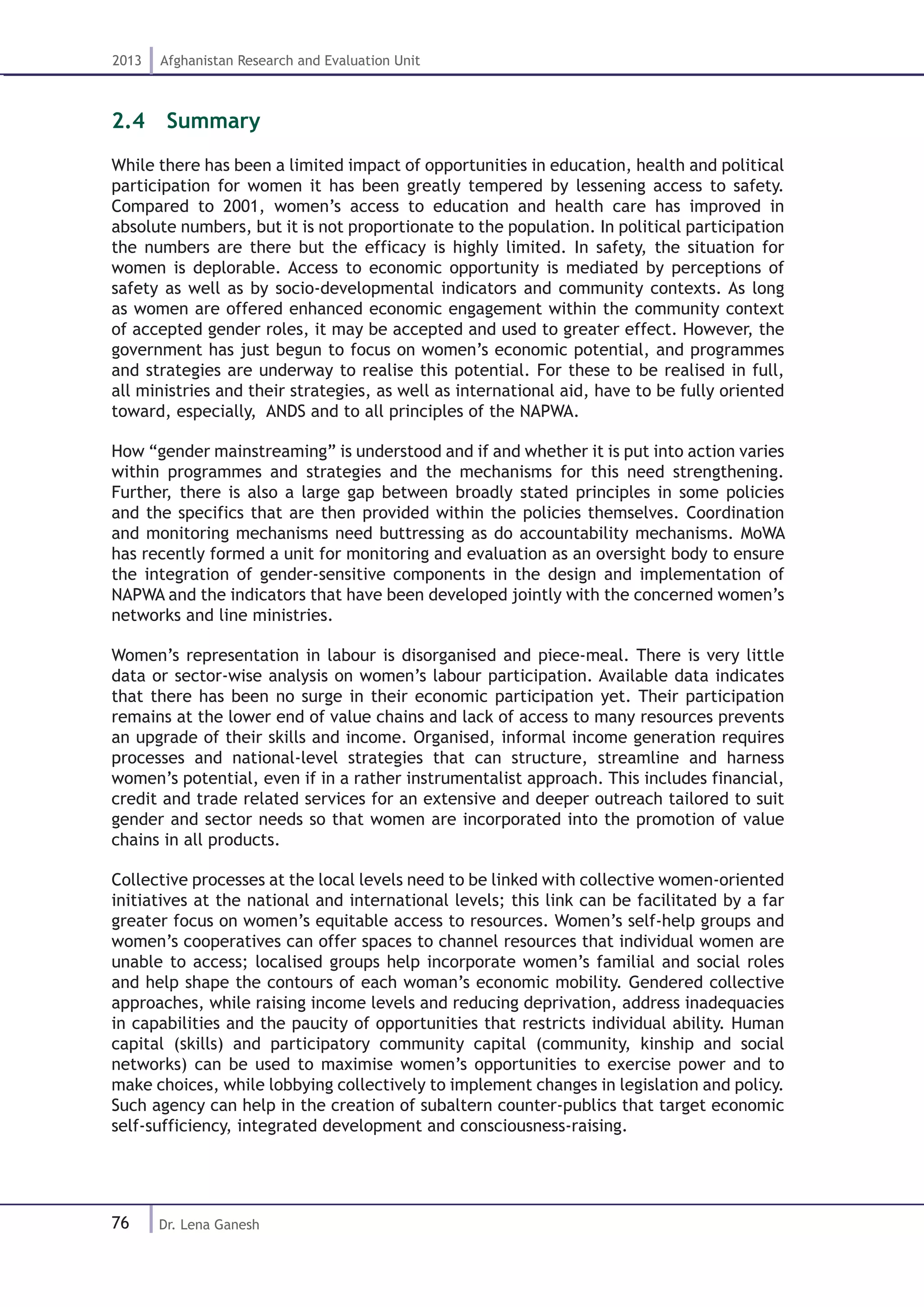 76
2013 Afghanistan Research and Evaluation Unit
Dr. Lena Ganesh
2.4  Summary
While there has been a limited impact of opportunities in education, health and political
participation for women it has been greatly tempered by lessening access to safety.
Compared to 2001, women’s access to education and health care has improved in
absolute numbers, but it is not proportionate to the population. In political participation
the numbers are there but the efficacy is highly limited. In safety, the situation for
women is deplorable. Access to economic opportunity is mediated by perceptions of
safety as well as by socio-developmental indicators and community contexts. As long
as women are offered enhanced economic engagement within the community context
of accepted gender roles, it may be accepted and used to greater effect. However, the
government has just begun to focus on women’s economic potential, and programmes
and strategies are underway to realise this potential. For these to be realised in full,
all ministries and their strategies, as well as international aid, have to be fully oriented
toward, especially, ANDS and to all principles of the NAPWA.
How “gender mainstreaming” is understood and if and whether it is put into action varies
within programmes and strategies and the mechanisms for this need strengthening.
Further, there is also a large gap between broadly stated principles in some policies
and the specifics that are then provided within the policies themselves. Coordination
and monitoring mechanisms need buttressing as do accountability mechanisms. MoWA
has recently formed a unit for monitoring and evaluation as an oversight body to ensure
the integration of gender-sensitive components in the design and implementation of
NAPWA and the indicators that have been developed jointly with the concerned women’s
networks and line ministries.
Women’s representation in labour is disorganised and piece-meal. There is very little
data or sector-wise analysis on women’s labour participation. Available data indicates
that there has been no surge in their economic participation yet. Their participation
remains at the lower end of value chains and lack of access to many resources prevents
an upgrade of their skills and income. Organised, informal income generation requires
processes and national-level strategies that can structure, streamline and harness
women’s potential, even if in a rather instrumentalist approach. This includes financial,
credit and trade related services for an extensive and deeper outreach tailored to suit
gender and sector needs so that women are incorporated into the promotion of value
chains in all products.
Collective processes at the local levels need to be linked with collective women-oriented
initiatives at the national and international levels; this link can be facilitated by a far
greater focus on women’s equitable access to resources. Women’s self-help groups and
women’s cooperatives can offer spaces to channel resources that individual women are
unable to access; localised groups help incorporate women’s familial and social roles
and help shape the contours of each woman’s economic mobility. Gendered collective
approaches, while raising income levels and reducing deprivation, address inadequacies
in capabilities and the paucity of opportunities that restricts individual ability. Human
capital (skills) and participatory community capital (community, kinship and social
networks) can be used to maximise women’s opportunities to exercise power and to
make choices, while lobbying collectively to implement changes in legislation and policy.
Such agency can help in the creation of subaltern counter-publics that target economic
self-sufficiency, integrated development and consciousness-raising.
 