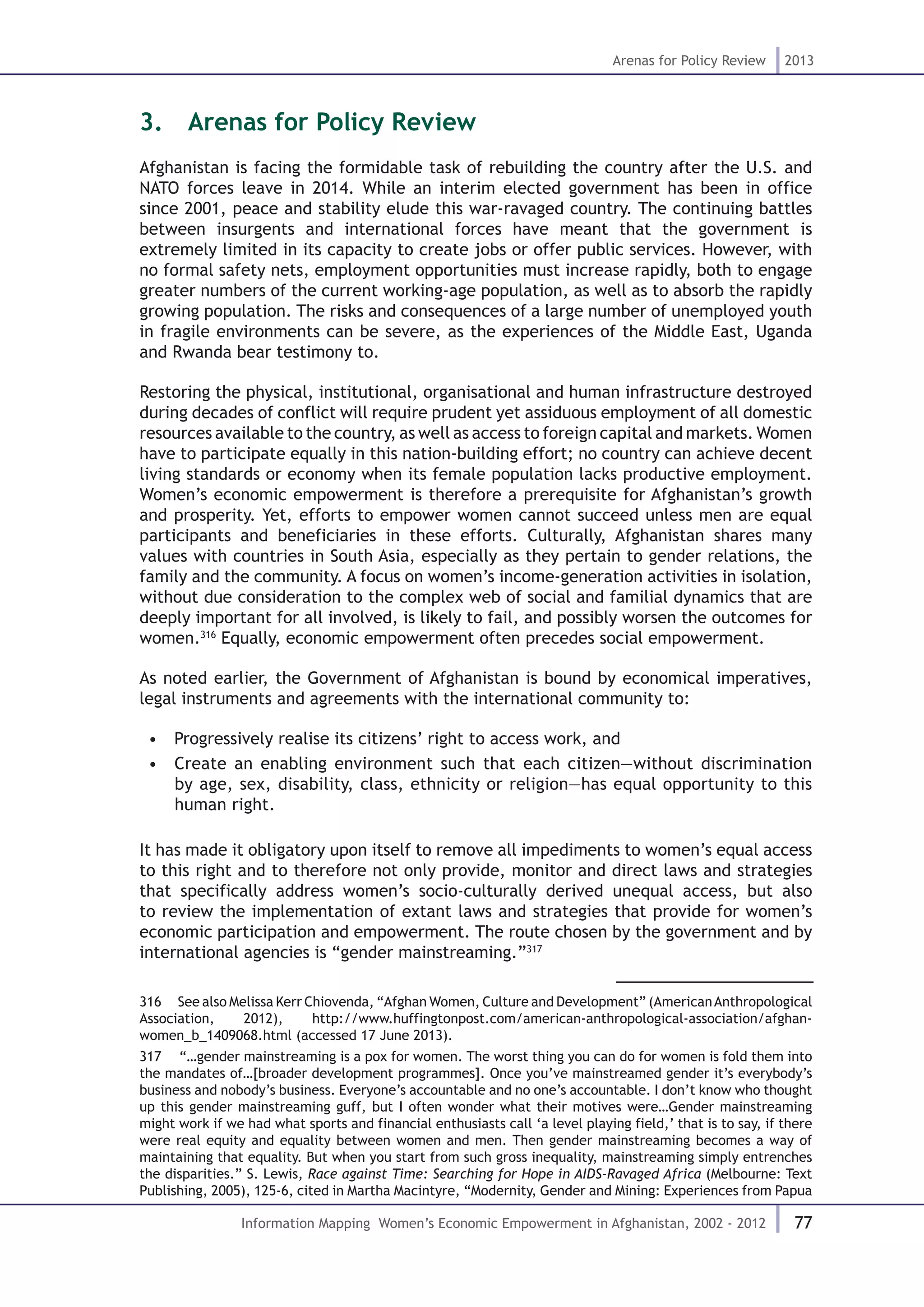 77
Arenas for Policy Review 2013
Information Mapping Women’s Economic Empowerment in Afghanistan, 2002 - 2012
3.  Arenas for Policy Review
Afghanistan is facing the formidable task of rebuilding the country after the U.S. and
NATO forces leave in 2014. While an interim elected government has been in office
since 2001, peace and stability elude this war-ravaged country. The continuing battles
between insurgents and international forces have meant that the government is
extremely limited in its capacity to create jobs or offer public services. However, with
no formal safety nets, employment opportunities must increase rapidly, both to engage
greater numbers of the current working-age population, as well as to absorb the rapidly
growing population. The risks and consequences of a large number of unemployed youth
in fragile environments can be severe, as the experiences of the Middle East, Uganda
and Rwanda bear testimony to.
Restoring the physical, institutional, organisational and human infrastructure destroyed
during decades of conflict will require prudent yet assiduous employment of all domestic
resources available to the country, as well as access to foreign capital and markets. Women
have to participate equally in this nation-building effort; no country can achieve decent
living standards or economy when its female population lacks productive employment.
Women’s economic empowerment is therefore a prerequisite for Afghanistan’s growth
and prosperity. Yet, efforts to empower women cannot succeed unless men are equal
participants and beneficiaries in these efforts. Culturally, Afghanistan shares many
values with countries in South Asia, especially as they pertain to gender relations, the
family and the community. A focus on women’s income-generation activities in isolation,
without due consideration to the complex web of social and familial dynamics that are
deeply important for all involved, is likely to fail, and possibly worsen the outcomes for
women.316
Equally, economic empowerment often precedes social empowerment.
As noted earlier, the Government of Afghanistan is bound by economical imperatives,
legal instruments and agreements with the international community to:
•  Progressively realise its citizens’ right to access work, and
•  Create an enabling environment such that each citizen—without discrimination
by age, sex, disability, class, ethnicity or religion—has equal opportunity to this
human right.
It has made it obligatory upon itself to remove all impediments to women’s equal access
to this right and to therefore not only provide, monitor and direct laws and strategies
that specifically address women’s socio-culturally derived unequal access, but also
to review the implementation of extant laws and strategies that provide for women’s
economic participation and empowerment. The route chosen by the government and by
international agencies is “gender mainstreaming.”317
316  See also Melissa Kerr Chiovenda, “Afghan Women, Culture and Development” (AmericanAnthropological
Association, 2012), http://www.huffingtonpost.com/american-anthropological-association/afghan-
women_b_1409068.html (accessed 17 June 2013).
317  “…gender mainstreaming is a pox for women. The worst thing you can do for women is fold them into
the mandates of…[broader development programmes]. Once you’ve mainstreamed gender it’s everybody’s
business and nobody’s business. Everyone’s accountable and no one’s accountable. I don’t know who thought
up this gender mainstreaming guff, but I often wonder what their motives were…Gender mainstreaming
might work if we had what sports and financial enthusiasts call ‘a level playing field,’ that is to say, if there
were real equity and equality between women and men. Then gender mainstreaming becomes a way of
maintaining that equality. But when you start from such gross inequality, mainstreaming simply entrenches
the disparities.” S. Lewis, Race against Time: Searching for Hope in AIDS-Ravaged Africa (Melbourne: Text
Publishing, 2005), 125-6, cited in Martha Macintyre, “Modernity, Gender and Mining: Experiences from Papua
 