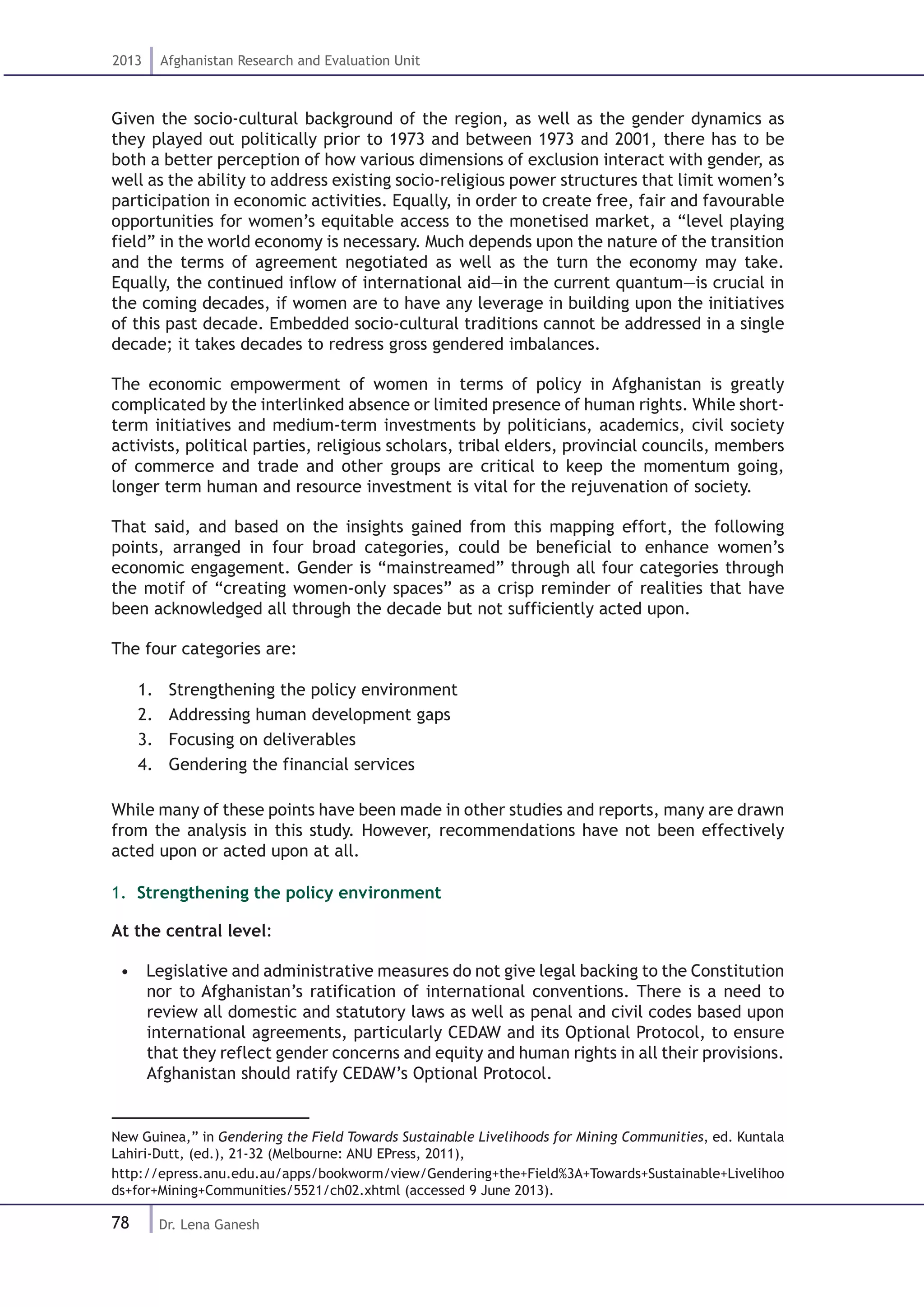 78
2013 Afghanistan Research and Evaluation Unit
Dr. Lena Ganesh
Given the socio-cultural background of the region, as well as the gender dynamics as
they played out politically prior to 1973 and between 1973 and 2001, there has to be
both a better perception of how various dimensions of exclusion interact with gender, as
well as the ability to address existing socio-religious power structures that limit women’s
participation in economic activities. Equally, in order to create free, fair and favourable
opportunities for women’s equitable access to the monetised market, a “level playing
field” in the world economy is necessary. Much depends upon the nature of the transition
and the terms of agreement negotiated as well as the turn the economy may take.
Equally, the continued inflow of international aid—in the current quantum—is crucial in
the coming decades, if women are to have any leverage in building upon the initiatives
of this past decade. Embedded socio-cultural traditions cannot be addressed in a single
decade; it takes decades to redress gross gendered imbalances.
The economic empowerment of women in terms of policy in Afghanistan is greatly
complicated by the interlinked absence or limited presence of human rights. While short-
term initiatives and medium-term investments by politicians, academics, civil society
activists, political parties, religious scholars, tribal elders, provincial councils, members
of commerce and trade and other groups are critical to keep the momentum going,
longer term human and resource investment is vital for the rejuvenation of society.
That said, and based on the insights gained from this mapping effort, the following
points, arranged in four broad categories, could be beneficial to enhance women’s
economic engagement. Gender is “mainstreamed” through all four categories through
the motif of “creating women-only spaces” as a crisp reminder of realities that have
been acknowledged all through the decade but not sufficiently acted upon.
The four categories are:
1.	 Strengthening the policy environment
2.	 Addressing human development gaps
3.	 Focusing on deliverables
4.	 Gendering the financial services
While many of these points have been made in other studies and reports, many are drawn
from the analysis in this study. However, recommendations have not been effectively
acted upon or acted upon at all.
1. Strengthening the policy environment
At the central level:
•  Legislative and administrative measures do not give legal backing to the Constitution
nor to Afghanistan’s ratification of international conventions. There is a need to
review all domestic and statutory laws as well as penal and civil codes based upon
international agreements, particularly CEDAW and its Optional Protocol, to ensure
that they reflect gender concerns and equity and human rights in all their provisions.
Afghanistan should ratify CEDAW’s Optional Protocol.  
New Guinea,” in Gendering the Field Towards Sustainable Livelihoods for Mining Communities, ed. Kuntala
Lahiri-Dutt, (ed.), 21-32 (Melbourne: ANU EPress, 2011),
http://epress.anu.edu.au/apps/bookworm/view/Gendering+the+Field%3A+Towards+Sustainable+Livelihoo
ds+for+Mining+Communities/5521/ch02.xhtml (accessed 9 June 2013).
 