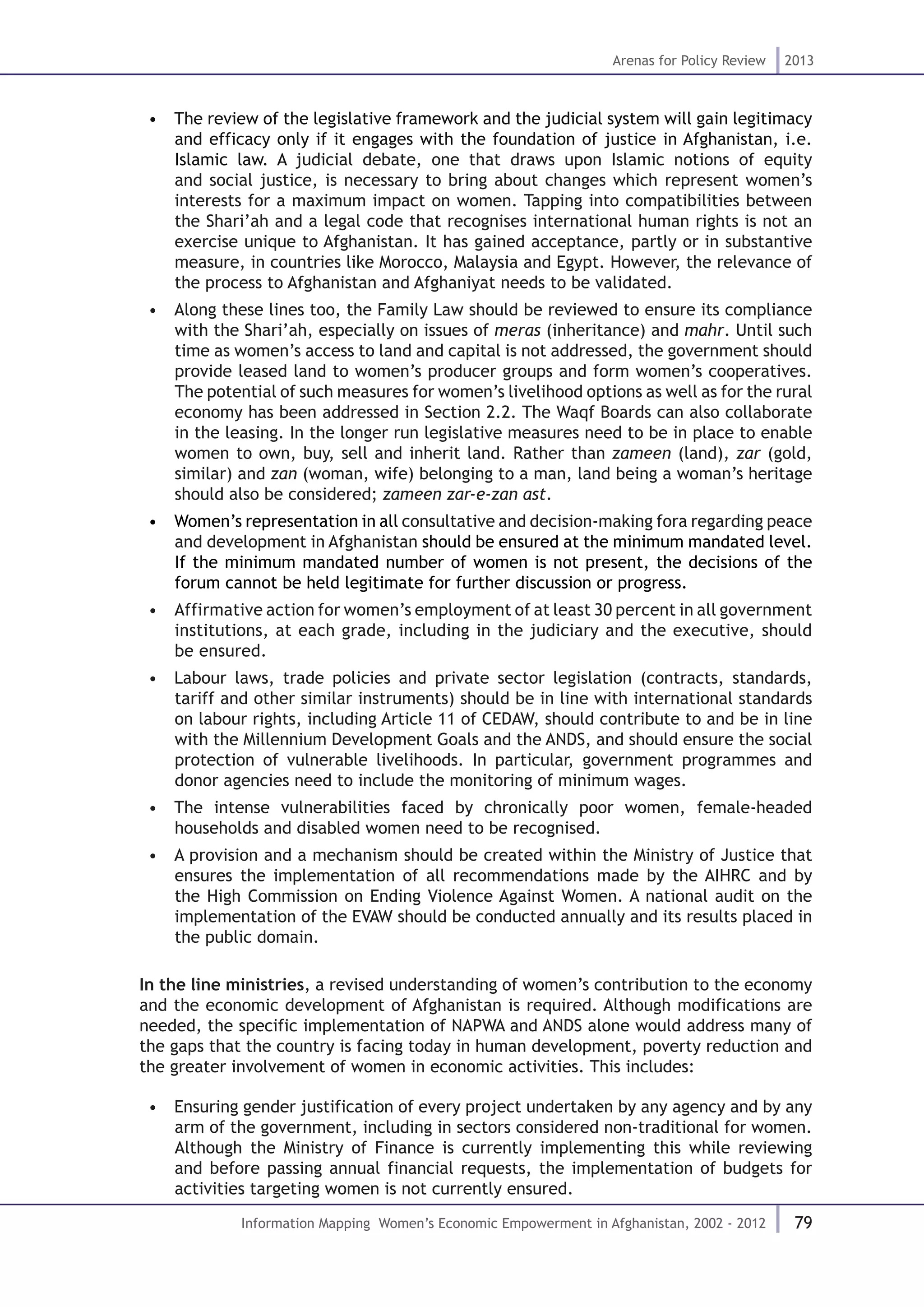 79
Arenas for Policy Review 2013
Information Mapping Women’s Economic Empowerment in Afghanistan, 2002 - 2012
•  The review of the legislative framework and the judicial system will gain legitimacy
and efficacy only if it engages with the foundation of justice in Afghanistan, i.e.
Islamic law. A judicial debate, one that draws upon Islamic notions of equity
and social justice, is necessary to bring about changes which represent women’s
interests for a maximum impact on women. Tapping into compatibilities between
the Shari’ah and a legal code that recognises international human rights is not an
exercise unique to Afghanistan. It has gained acceptance, partly or in substantive
measure, in countries like Morocco, Malaysia and Egypt. However, the relevance of
the process to Afghanistan and Afghaniyat needs to be validated.
•  Along these lines too, the Family Law should be reviewed to ensure its compliance
with the Shari’ah, especially on issues of meras (inheritance) and mahr. Until such
time as women’s access to land and capital is not addressed, the government should
provide leased land to women’s producer groups and form women’s cooperatives.
The potential of such measures for women’s livelihood options as well as for the rural
economy has been addressed in Section 2.2. The Waqf Boards can also collaborate
in the leasing. In the longer run legislative measures need to be in place to enable
women to own, buy, sell and inherit land. Rather than zameen (land), zar (gold,
similar) and zan (woman, wife) belonging to a man, land being a woman’s heritage
should also be considered; zameen zar-e-zan ast.
•  Women’s representation in all consultative and decision-making fora regarding peace
and development in Afghanistan should be ensured at the minimum mandated level.
If the minimum mandated number of women is not present, the decisions of the
forum cannot be held legitimate for further discussion or progress.
•  Affirmative action for women’s employment of at least 30 percent in all government
institutions, at each grade, including in the judiciary and the executive, should
be ensured.
•  Labour laws, trade policies and private sector legislation (contracts, standards,
tariff and other similar instruments) should be in line with international standards
on labour rights, including Article 11 of CEDAW, should contribute to and be in line
with the Millennium Development Goals and the ANDS, and should ensure the social
protection of vulnerable livelihoods. In particular, government programmes and
donor agencies need to include the monitoring of minimum wages.
•  The intense vulnerabilities faced by chronically poor women, female-headed
households and disabled women need to be recognised.
•  A provision and a mechanism should be created within the Ministry of Justice that
ensures the implementation of all recommendations made by the AIHRC and by
the High Commission on Ending Violence Against Women. A national audit on the
implementation of the EVAW should be conducted annually and its results placed in
the public domain.
In the line ministries, a revised understanding of women’s contribution to the economy
and the economic development of Afghanistan is required. Although modifications are
needed, the specific implementation of NAPWA and ANDS alone would address many of
the gaps that the country is facing today in human development, poverty reduction and
the greater involvement of women in economic activities. This includes:
•  Ensuring gender justification of every project undertaken by any agency and by any
arm of the government, including in sectors considered non-traditional for women.
Although the Ministry of Finance is currently implementing this while reviewing
and before passing annual financial requests, the implementation of budgets for
activities targeting women is not currently ensured.
 