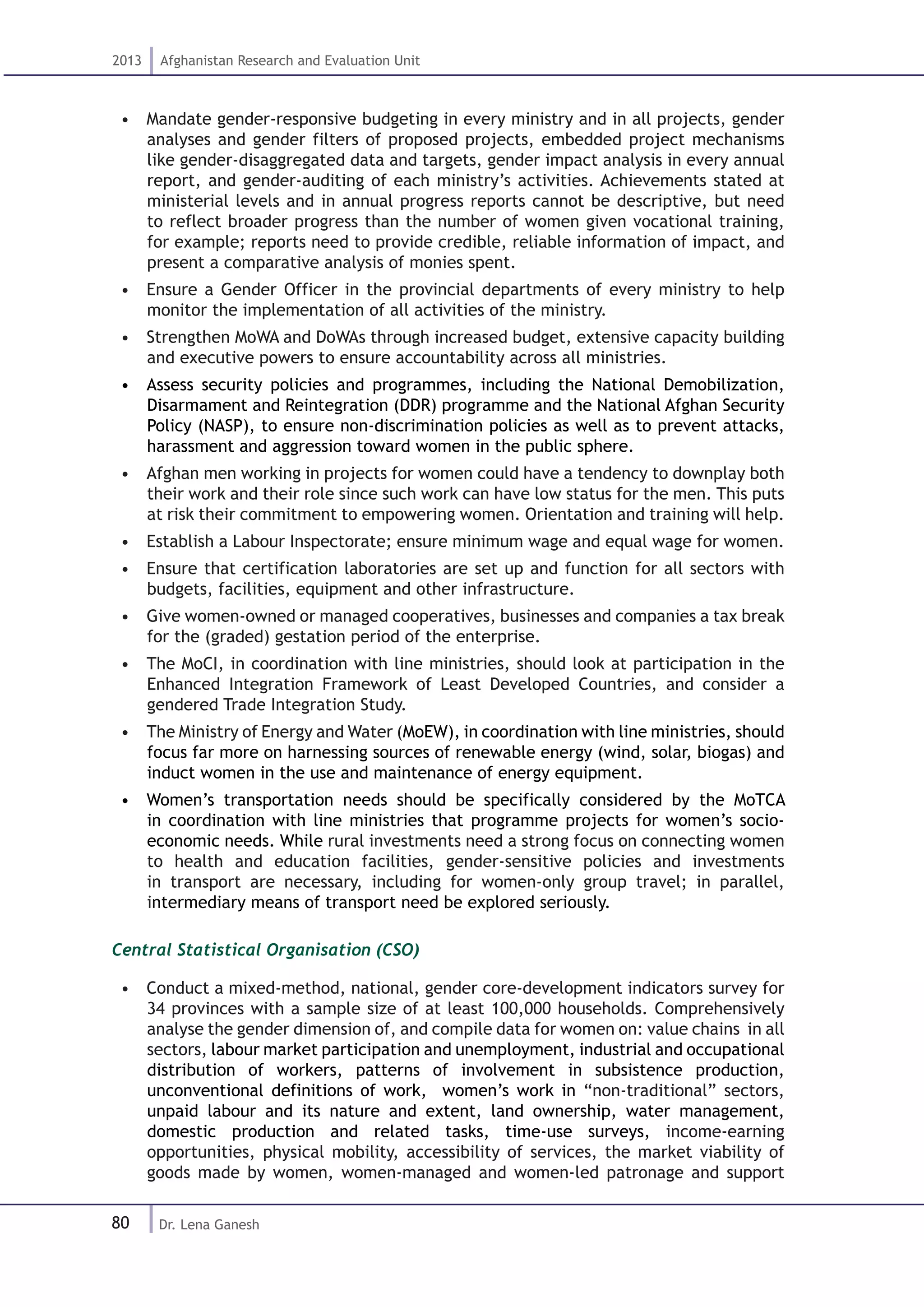 80
2013 Afghanistan Research and Evaluation Unit
Dr. Lena Ganesh
•  Mandate gender-responsive budgeting in every ministry and in all projects, gender
analyses and gender filters of proposed projects, embedded project mechanisms
like gender-disaggregated data and targets, gender impact analysis in every annual
report, and gender-auditing of each ministry’s activities. Achievements stated at
ministerial levels and in annual progress reports cannot be descriptive, but need
to reflect broader progress than the number of women given vocational training,
for example; reports need to provide credible, reliable information of impact, and
present a comparative analysis of monies spent.
•  Ensure a Gender Officer in the provincial departments of every ministry to help
monitor the implementation of all activities of the ministry.
•  Strengthen MoWA and DoWAs through increased budget, extensive capacity building
and executive powers to ensure accountability across all ministries.
•  Assess security policies and programmes, including the National Demobilization,
Disarmament and Reintegration (DDR) programme and the National Afghan Security
Policy (NASP), to ensure non-discrimination policies as well as to prevent attacks,
harassment and aggression toward women in the public sphere.
•  Afghan men working in projects for women could have a tendency to downplay both
their work and their role since such work can have low status for the men. This puts
at risk their commitment to empowering women. Orientation and training will help.
•  Establish a Labour Inspectorate; ensure minimum wage and equal wage for women.
•  Ensure that certification laboratories are set up and function for all sectors with
budgets, facilities, equipment and other infrastructure.
•  Give women-owned or managed cooperatives, businesses and companies a tax break
for the (graded) gestation period of the enterprise.
•  The MoCI, in coordination with line ministries, should look at participation in the
Enhanced Integration Framework of Least Developed Countries, and consider a
gendered Trade Integration Study.
•  The Ministry of Energy and Water (MoEW), in coordination with line ministries, should
focus far more on harnessing sources of renewable energy (wind, solar, biogas) and
induct women in the use and maintenance of energy equipment.
•  Women’s transportation needs should be specifically considered by the MoTCA
in coordination with line ministries that programme projects for women’s socio-
economic needs. While rural investments need a strong focus on connecting women
to health and education facilities, gender-sensitive policies and investments
in transport are necessary, including for women-only group travel; in parallel,
intermediary means of transport need be explored seriously.
Central Statistical Organisation (CSO)
•  Conduct a mixed-method, national, gender core-development indicators survey for
34 provinces with a sample size of at least 100,000 households. Comprehensively
analyse the gender dimension of, and compile data for women on: value chains in all
sectors, labour market participation and unemployment, industrial and occupational
distribution of workers, patterns of involvement in subsistence production,
unconventional definitions of work, women’s work in “non-traditional” sectors,
unpaid labour and its nature and extent, land ownership, water management,
domestic production and related tasks, time-use surveys, income-earning
opportunities, physical mobility, accessibility of services, the market viability of
goods made by women, women-managed and women-led patronage and support
 