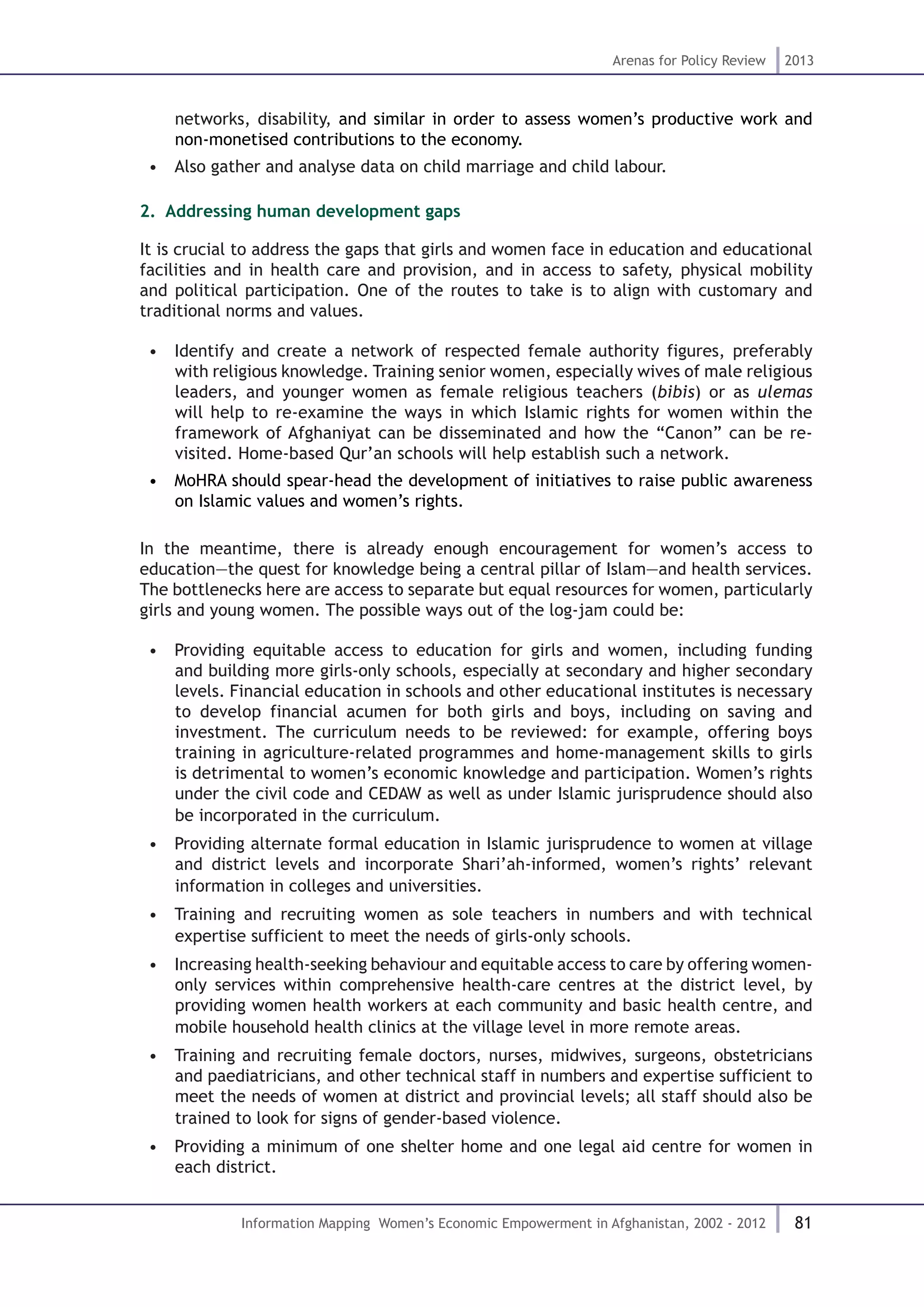 81
Arenas for Policy Review 2013
Information Mapping Women’s Economic Empowerment in Afghanistan, 2002 - 2012
networks, disability, and similar in order to assess women’s productive work and
non-monetised contributions to the economy.
•  Also gather and analyse data on child marriage and child labour.
2.. Addressing human development gaps
It is crucial to address the gaps that girls and women face in education and educational
facilities and in health care and provision, and in access to safety, physical mobility
and political participation. One of the routes to take is to align with customary and
traditional norms and values.
•  Identify and create a network of respected female authority figures, preferably
with religious knowledge. Training senior women, especially wives of male religious
leaders, and younger women as female religious teachers (bibis) or as ulemas
will help to re-examine the ways in which Islamic rights for women within the
framework of Afghaniyat can be disseminated and how the “Canon” can be re-
visited. Home-based Qur’an schools will help establish such a network.
•  MoHRA should spear-head the development of initiatives to raise public awareness
on Islamic values and women’s rights.
In the meantime, there is already enough encouragement for women’s access to
education—the quest for knowledge being a central pillar of Islam—and health services.
The bottlenecks here are access to separate but equal resources for women, particularly
girls and young women. The possible ways out of the log-jam could be:
•  Providing equitable access to education for girls and women, including funding
and building more girls-only schools, especially at secondary and higher secondary
levels. Financial education in schools and other educational institutes is necessary
to develop financial acumen for both girls and boys, including on saving and
investment. The curriculum needs to be reviewed: for example, offering boys
training in agriculture-related programmes and home-management skills to girls
is detrimental to women’s economic knowledge and participation. Women’s rights
under the civil code and CEDAW as well as under Islamic jurisprudence should also
be incorporated in the curriculum.
•  Providing alternate formal education in Islamic jurisprudence to women at village
and district levels and incorporate Shari’ah-informed, women’s rights’ relevant
information in colleges and universities.
•  Training and recruiting women as sole teachers in numbers and with technical
expertise sufficient to meet the needs of girls-only schools.
•  Increasing health-seeking behaviour and equitable access to care by offering women-
only services within comprehensive health-care centres at the district level, by
providing women health workers at each community and basic health centre, and
mobile household health clinics at the village level in more remote areas.
•  Training and recruiting female doctors, nurses, midwives, surgeons, obstetricians
and paediatricians, and other technical staff in numbers and expertise sufficient to
meet the needs of women at district and provincial levels; all staff should also be
trained to look for signs of gender-based violence.
•  Providing a minimum of one shelter home and one legal aid centre for women in
each district.
 