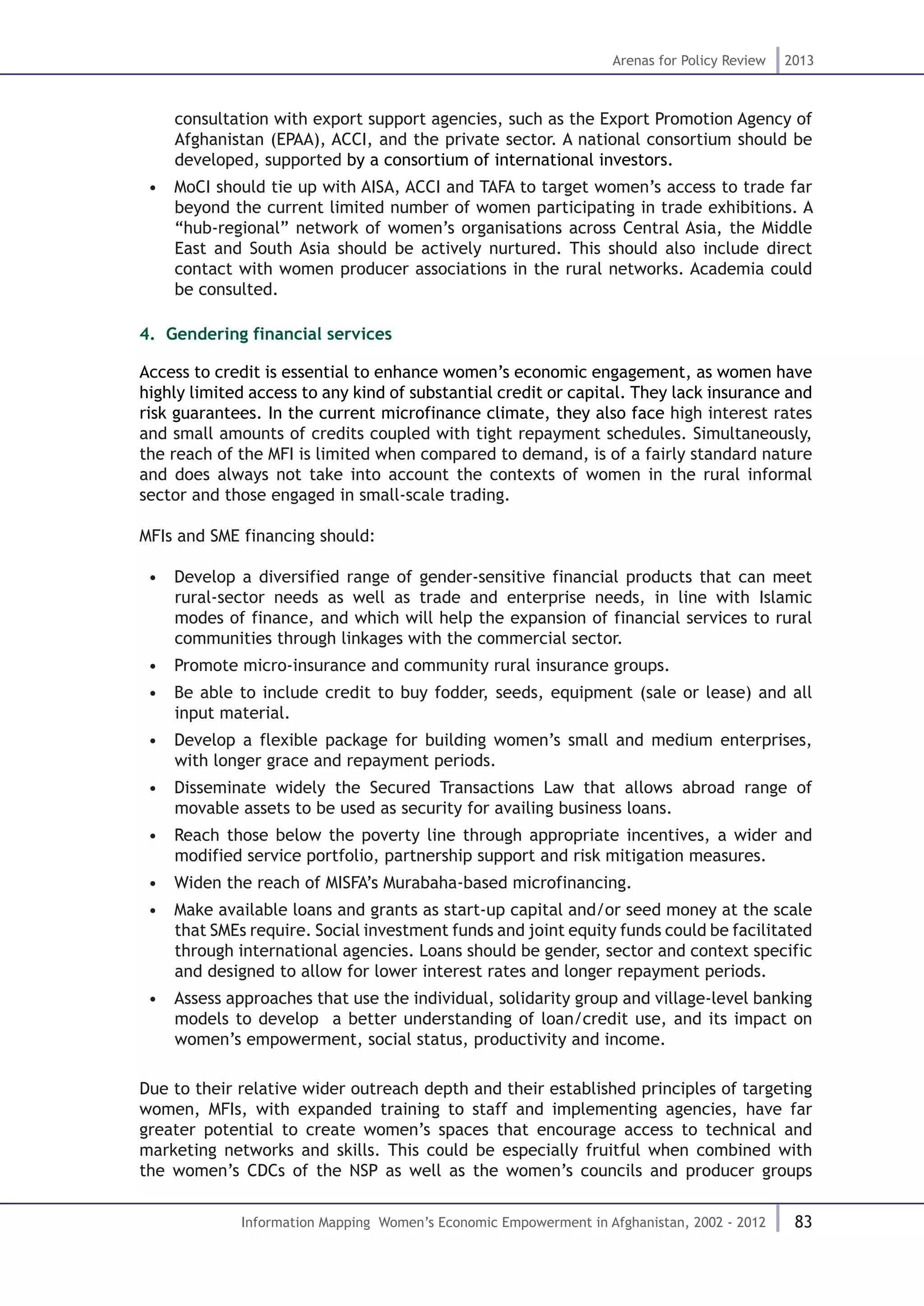 83
Arenas for Policy Review 2013
Information Mapping Women’s Economic Empowerment in Afghanistan, 2002 - 2012
consultation with export support agencies, such as the Export Promotion Agency of
Afghanistan (EPAA), ACCI, and the private sector. A national consortium should be
developed, supported by a consortium of international investors.
•  MoCI should tie up with AISA, ACCI and TAFA to target women’s access to trade far
beyond the current limited number of women participating in trade exhibitions. A
“hub-regional” network of women’s organisations across Central Asia, the Middle
East and South Asia should be actively nurtured. This should also include direct
contact with women producer associations in the rural networks. Academia could
be consulted.
4. .Gendering financial services
Access to credit is essential to enhance women’s economic engagement, as women have
highly limited access to any kind of substantial credit or capital. They lack insurance and
risk guarantees. In the current microfinance climate, they also face high interest rates
and small amounts of credits coupled with tight repayment schedules. Simultaneously,
the reach of the MFI is limited when compared to demand, is of a fairly standard nature
and does always not take into account the contexts of women in the rural informal
sector and those engaged in small-scale trading.
MFIs and SME financing should:
•  Develop a diversified range of gender-sensitive financial products that can meet
rural-sector needs as well as trade and enterprise needs, in line with Islamic
modes of finance, and which will help the expansion of financial services to rural
communities through linkages with the commercial sector.
•  Promote micro-insurance and community rural insurance groups.
•  Be able to include credit to buy fodder, seeds, equipment (sale or lease) and all
input material.
•  Develop a flexible package for building women’s small and medium enterprises,
with longer grace and repayment periods.
•  Disseminate widely the Secured Transactions Law that allows abroad range of
movable assets to be used as security for availing business loans.
•  Reach those below the poverty line through appropriate incentives, a wider and
modified service portfolio, partnership support and risk mitigation measures.
•  Widen the reach of MISFA’s Murabaha-based microfinancing.
•  Make available loans and grants as start-up capital and/or seed money at the scale
that SMEs require. Social investment funds and joint equity funds could be facilitated
through international agencies. Loans should be gender, sector and context specific
and designed to allow for lower interest rates and longer repayment periods.
•  Assess approaches that use the individual, solidarity group and village-level banking
models to develop a better understanding of loan/credit use, and its impact on
women’s empowerment, social status, productivity and income.
Due to their relative wider outreach depth and their established principles of targeting
women, MFIs, with expanded training to staff and implementing agencies, have far
greater potential to create women’s spaces that encourage access to technical and
marketing networks and skills. This could be especially fruitful when combined with
the women’s CDCs of the NSP as well as the women’s councils and producer groups
 