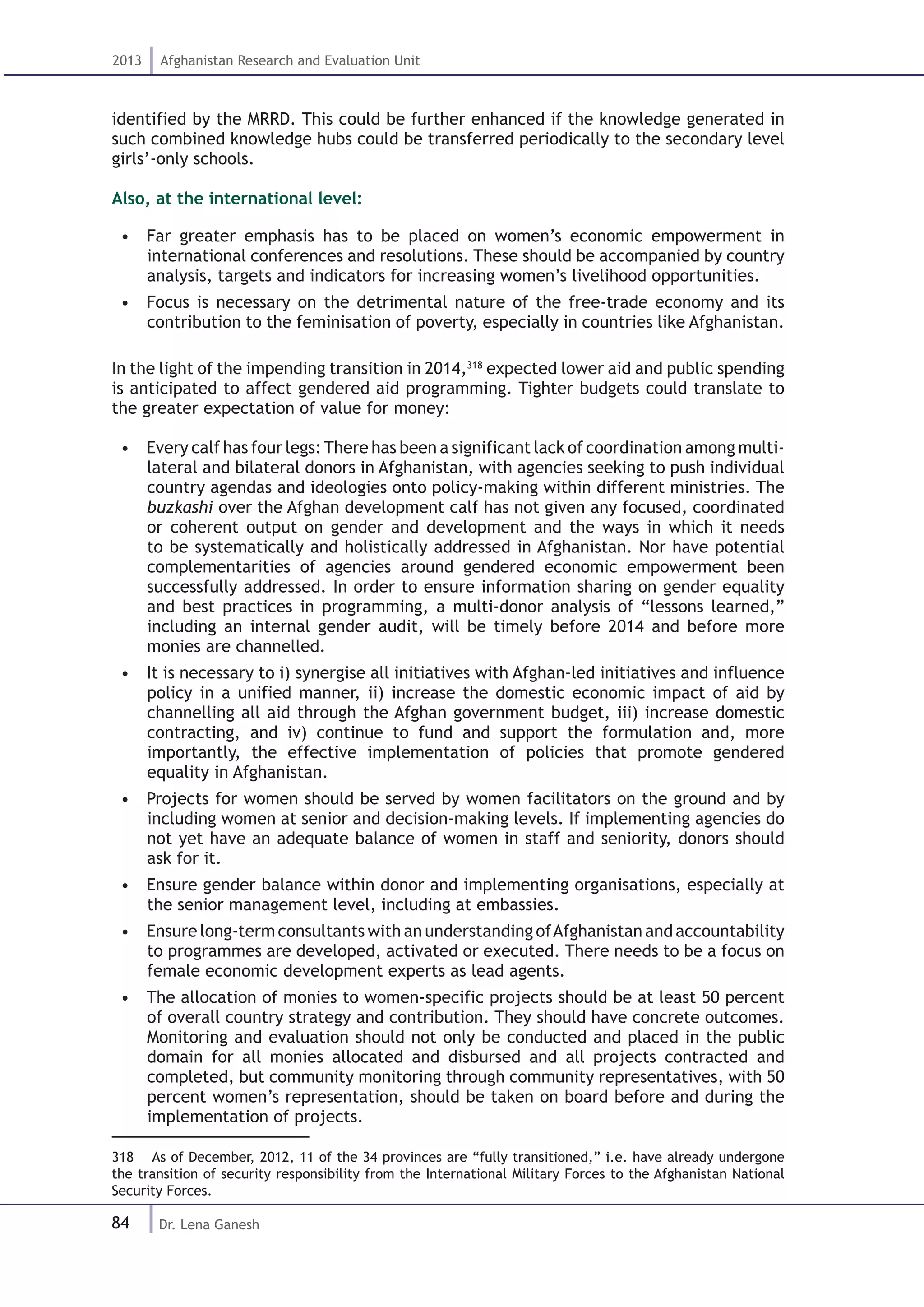 84
2013 Afghanistan Research and Evaluation Unit
Dr. Lena Ganesh
identified by the MRRD. This could be further enhanced if the knowledge generated in
such combined knowledge hubs could be transferred periodically to the secondary level
girls’-only schools.
Also, at the international level:
•  Far greater emphasis has to be placed on women’s economic empowerment in
international conferences and resolutions. These should be accompanied by country
analysis, targets and indicators for increasing women’s livelihood opportunities.
•  Focus is necessary on the detrimental nature of the free-trade economy and its
contribution to the feminisation of poverty, especially in countries like Afghanistan.
In the light of the impending transition in 2014,318
expected lower aid and public spending
is anticipated to affect gendered aid programming. Tighter budgets could translate to
the greater expectation of value for money:
•  Every calf has four legs:There has been a significant lack of coordination among multi-
lateral and bilateral donors in Afghanistan, with agencies seeking to push individual
country agendas and ideologies onto policy-making within different ministries. The
buzkashi over the Afghan development calf has not given any focused, coordinated
or coherent output on gender and development and the ways in which it needs
to be systematically and holistically addressed in Afghanistan. Nor have potential
complementarities of agencies around gendered economic empowerment been
successfully addressed. In order to ensure information sharing on gender equality
and best practices in programming, a multi-donor analysis of “lessons learned,”
including an internal gender audit, will be timely before 2014 and before more
monies are channelled.
•  It is necessary to i) synergise all initiatives with Afghan-led initiatives and influence
policy in a unified manner, ii) increase the domestic economic impact of aid by
channelling all aid through the Afghan government budget, iii) increase domestic
contracting, and iv) continue to fund and support the formulation and, more
importantly, the effective implementation of policies that promote gendered
equality in Afghanistan.
•  Projects for women should be served by women facilitators on the ground and by
including women at senior and decision-making levels. If implementing agencies do
not yet have an adequate balance of women in staff and seniority, donors should
ask for it.
•  Ensure gender balance within donor and implementing organisations, especially at
the senior management level, including at embassies.
•  Ensure long-term consultants with an understanding ofAfghanistan and accountability
to programmes are developed, activated or executed. There needs to be a focus on
female economic development experts as lead agents.
•  The allocation of monies to women-specific projects should be at least 50 percent
of overall country strategy and contribution. They should have concrete outcomes.
Monitoring and evaluation should not only be conducted and placed in the public
domain for all monies allocated and disbursed and all projects contracted and
completed, but community monitoring through community representatives, with 50
percent women’s representation, should be taken on board before and during the
implementation of projects.
318  As of December, 2012, 11 of the 34 provinces are “fully transitioned,” i.e. have already undergone
the transition of security responsibility from the International Military Forces to the Afghanistan National
Security Forces.
 