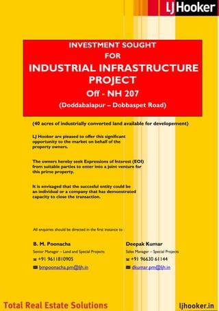 INVESTMENT SOUGHT
                              FOR
INDUSTRIAL INFRASTRUCTURE
         PROJECT
                                  Off - NH 207
                (Doddabalapur – Dobbaspet Road)

(40 acres of industrially converted land available for developement)

LJ Hooker are pleased to offer this significant
opportunity to the market on behalf of the
property owners.


The owners hereby seek Expressions of Interest (EOI)
from suitable parties to enter into a joint venture for
this prime property.


It is envisaged that the succesful entity could be
an individual or a company that has demonstrated
capacity to close the transaction.




All enquiries should be directed in the first instance to :


B. M. Poonacha                                                Deepak Kumar
Senior Manager – Land and Special Projects                    Sales Manager – Special Projects
   +91 9611810905                                               +91 96630 61144
   bmpoonacha.pm@ljh.in                                          dkumar.pm@ljh.in




                  LJ Hooker - TOTAL REAL ESTATE SOLUTIONS
PHONE : +91 80 2559 0005              FAX : +91 80 2557 6613                EMAIL : info@ljh.in
 