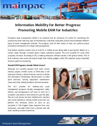 Information Mobility for Better Progress:
Promoting Mobile EAM for Industries
Enterprise asset management (EAM) is an essential tool for industries. It’s useful for maximising the
productivity while reducing costs of maintaining it. Industrial companies should choose between different
types of asset management software. The program must fit their needs, so they can perform proper
preventive maintenance for longer-lasting equipment.
One feature business owners have to look for is mobile access. Being able to get specific details on a
certain repair through a mobile device makes operations quicker. This isn’t possible for some EAM
programs, however. According to IFS, a leading enterprise software vendor in the global market, 75% of
their software users access the data through their mobile gadgets, while 34% reported using a handheld
device to perform monitoring.
Should EAM Programs Include Mobile Access?
Although not currently popular with most current
industry players, mobile access to EAM data is still
important. Doing so allows business owners to obtain
the information immediately, allowing them to make
quick decisions. Solving equipment maintenance
issues and other related problems will become easier.
This

isn’t

possible

for

desktop-only

asset

management programs. Quality management, safety
officers, and entrepreneurs will have to look for a
computer connected to their network to get the data.
This isn’t only slower, but also ineffective for sensitive
and crucial operations. Having mobile access lets you
perform the necessary action as soon as you
encounter it. This triggers faster response from your
technicians, and helps them find a solution that will
work, resulting to lesser downtime.

Enterprise Asset Management

 