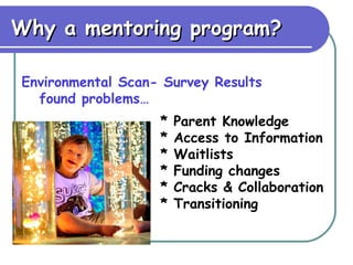 Why a mentoring program? Environmental Scan- Survey Results found problems… * Parent Knowledge * Access to Information * Waitlists * Funding changes * Cracks & Collaboration * Transitioning 