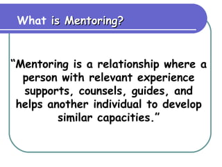 What  is Mentoring? “ Mentoring is a relationship where a person with relevant experience supports, counsels, guides, and helps another individual to develop similar capacities.” 