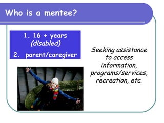 Who is a mentee? 1. 16 + years  (disabled) 2.  parent/caregiver Seeking assistance to access information, programs/services, recreation, etc. 