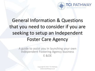 General Information & Questions
that you need to consider if you are
seeking to setup an Independent
Foster Care Agency
A guide to assist you in launching your own
Independent Fostering Agency business
E &OE
Copyright © 2017 TCI Pathway
www.tcipathway.co.uk
 