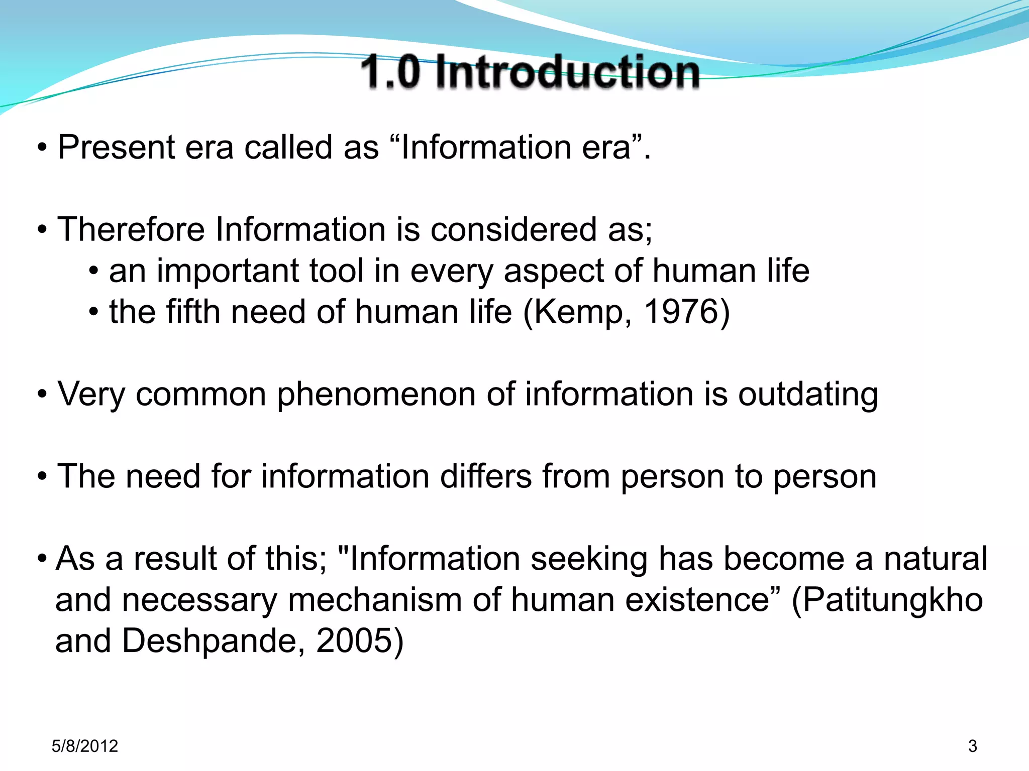 • Present era called as “Information era”.

• Therefore Information is considered as;
    • an important tool in every aspect of human life
    • the fifth need of human life (Kemp, 1976)

• Very common phenomenon of information is outdating

• The need for information differs from person to person

• As a result of this; "Information seeking has become a natural
  and necessary mechanism of human existence” (Patitungkho
  and Deshpande, 2005)

 5/11/2012                                                    3
 
