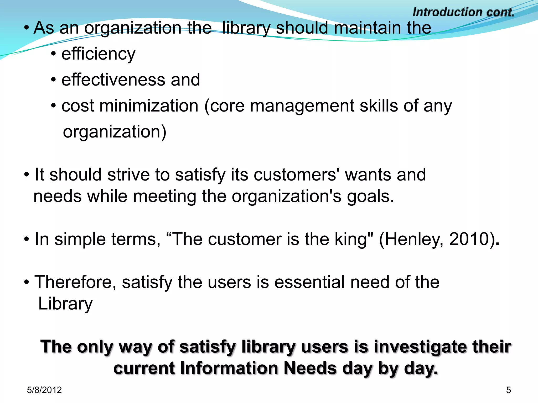 • As an organization the library should maintain the
    • efficiency
    • effectiveness and
    • cost minimization (core management skills of any
      organization)

• It should strive to satisfy its customers' wants and
  needs while meeting the organization's goals.

• In simple terms, “The customer is the king" (Henley, 2010).

• Therefore, satisfy the users is essential need of the
  Library

   The only way of satisfy library users is investigate their
           current Information Needs day by day.
5/11/2012                                                       5
 