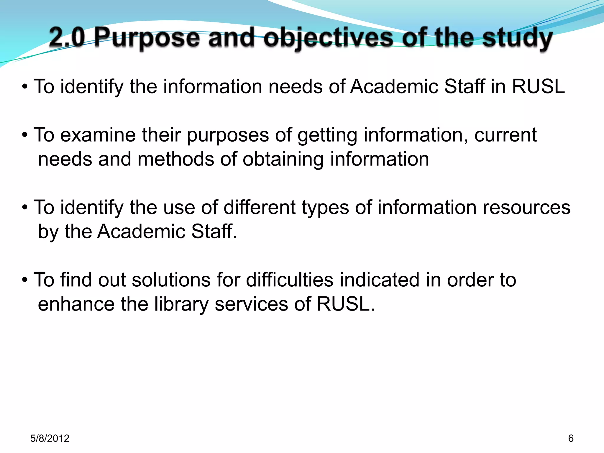 • To identify the information needs of Academic Staff in RUSL

• To examine their purposes of getting information, current
  needs and methods of obtaining information

• To identify the use of different types of information resources
  by the Academic Staff.

• To find out solutions for difficulties indicated in order to
  enhance the library services of RUSL.




 5/11/2012                                                       6
 
