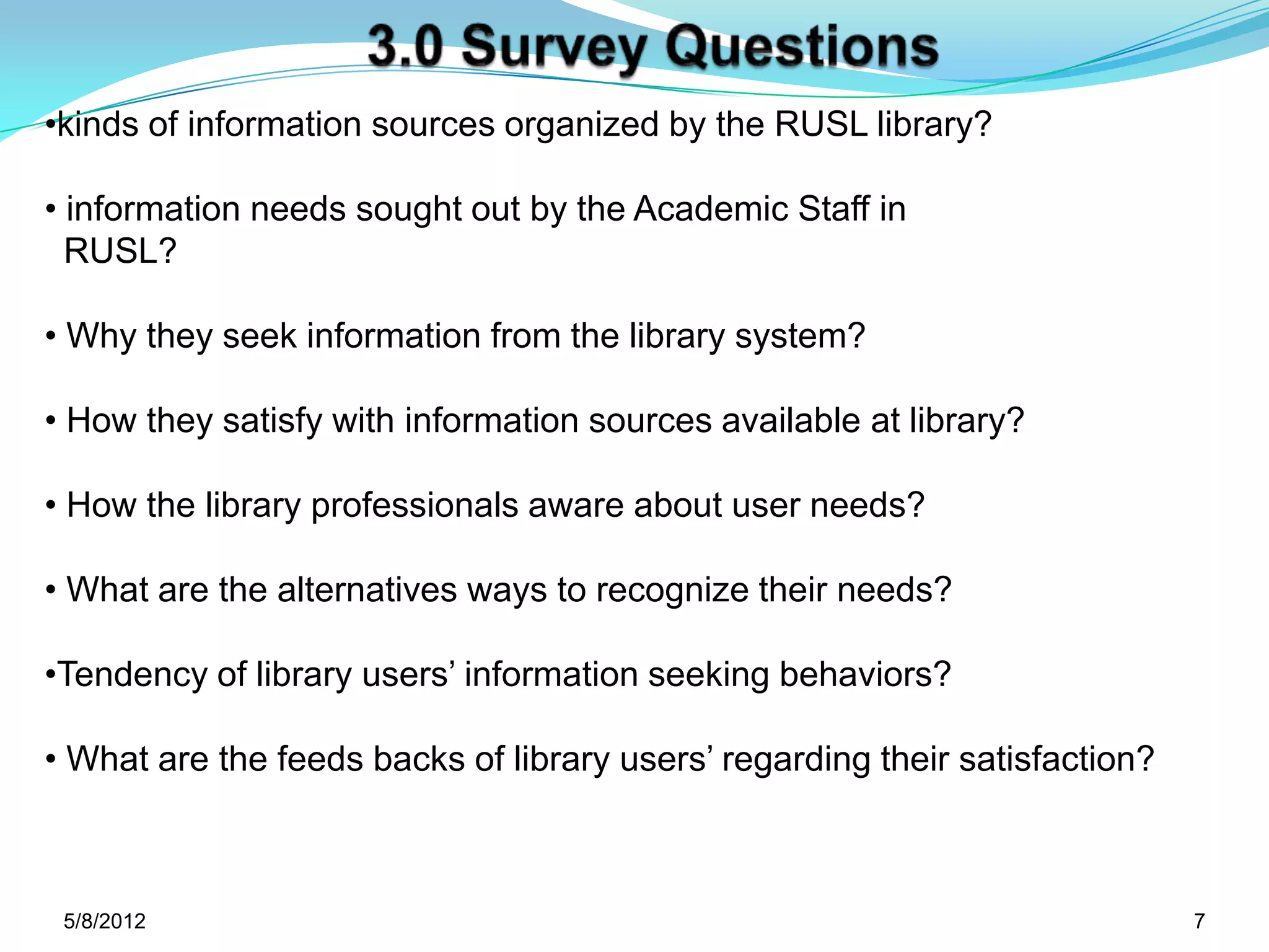 •kinds of information sources organized by the RUSL library?

• information needs sought out by the Academic Staff in
  RUSL?

• Why they seek information from the library system?

• How they satisfy with information sources available at library?

• How the library professionals aware about user needs?

• What are the alternatives ways to recognize their needs?

•Tendency of library users’ information seeking behaviors?

• What are the feeds backs of library users’ regarding their satisfaction?



 5/11/2012                                                                   7
 