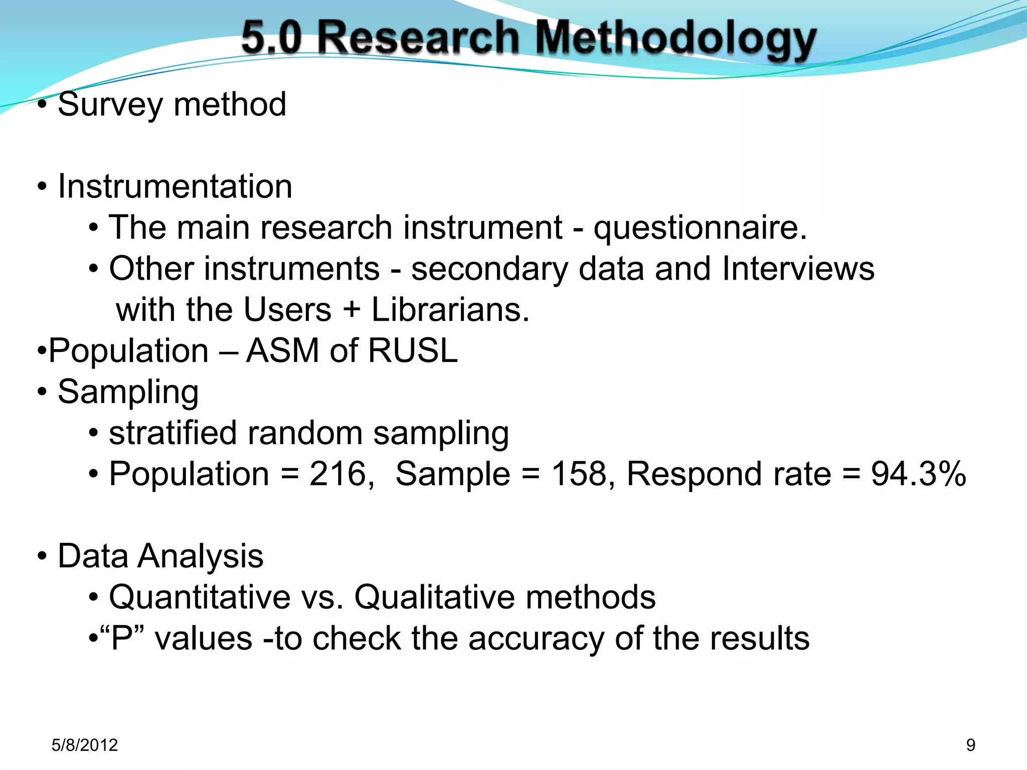 • Survey method

• Instrumentation
    • The main research instrument - questionnaire.
    • Other instruments - secondary data and Interviews
      with the Users + Librarians.
•Population – ASM of RUSL
• Sampling
    • stratified random sampling
    • Population = 216, Sample = 158, Respond rate = 94.3%

• Data Analysis
   • Quantitative vs. Qualitative methods
   •“P” values -to check the accuracy of the results

 5/11/2012                                               9
 