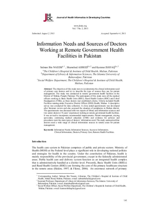 Journal of Health Informatics in Developing Countries

www.jhidc.org
Vol. 7 No. 2, 2013
Submitted: August 2, 2013

Accepted: September 4, 2013

Information Needs and Sources of Doctors
Working at Remote Government Health
Facilities in Pakistan
Salman Bin NAEEM a, 1 , Shamshad AHM EDb,c,2 and Kamran ISHFAQb,c,3
a

The Children’s Hospital & Institute of Child Health, Multan, Pakistan
Department of Library & Information Sciences, The Islamia University of
Bahawalpur, Pakistan
c
Social Welfare Department, The Children’s Hospital & Institute of Child Health,
Multan, Pakistan
b

Abstract. The objectives of this study were to (a) determine the clinical information need
of primary care doctors and (c) to describe the type of sources they use for patient
management. The study was conducted in remote government health facilities in the
District of Multan, Punjab, Pakistan. The participants of this study were all the medical
officers working in Basic Health Units (BHU), Rural Health Centers (RHC) and T ehsil
Headquarters (T HQ), as these doctors met established criteria. Criteria included Health
Facilities running under Executive District Officer (EDO) Health, Multan. A descriptive
survey was conducted for data collection. A close ended questionnaire was developed
after literature review and also accessed the situation of peripheries in Multan district.
The questionnaire was discussed with two experts of library and information sciences and
two senior doctors (>8 years’ experience) working at remote government health facilities.
It was revised to incorporate recommended improvements. Patient management, staying
up-to-date, continuing medical education (CME) and evidence for policies and
procedures were the main types of doctors’ information need. The study summarized that
doctors need a wide range of clinical information sources in remote areas for patient
management.
Keywords: Information Needs; Information Sources; Access to Information;
Clinical Information; Doctors; Primary Care; Remote Health Facilities.

Introduction
The health care system in Pakistan comprises of public and private sectors. Ministry of
Health (MOH) at the Federal level plays a significant role in developing national policies
and strategies for health in the country. Under the constitution of Pakistan, health is
mainly responsibility of the provincial government, except in the federally ad ministrated
areas. Public health care and delivery system function as an integrated health complex
that is administratively handled at a d istrict level. Presently, Basic Health Units (BHUs)
and Rural Health Centers (RHCs) are forming the core of the primary healthcare structure
in the remote areas (Hakim, 1997; & Fikree, 2006). An enormous network of primary
1

Corresponding Author: Salman Bin Naeem, Librarian, The Children’s Hospital & Institute of Child
Health, Abdali Road, Multan, Pakistan. e-mail: salmanbaluch@gmail.com
2
Assistant Professor, Department of Library & Information Sciences, The Islamia University of
Bahawalpur, Pakistan. e-mail: shamshadfarooka@gmail.com
3
Social Welfare Officer, Social Welfare Department, The Children’s Hospital & Institute of Child Health,
Multan, Pakistan. e-mail: kamranishfaqchc@gmail.com

141

 