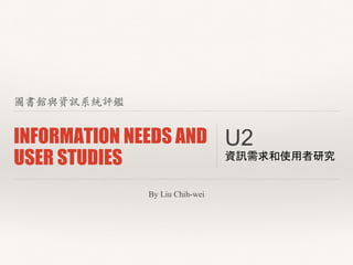 圖書館與資訊系統評鑑 
INFORMATION NEEDS AND 
USER STUDIES U2 資訊需求和使用者研究 
By Liu Chih-wei 
 