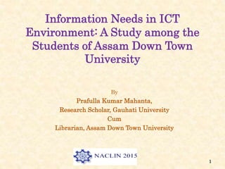 Information Needs in ICT
Environment: A Study among the
Students of Assam Down Town
University
By
Prafulla Kumar Mahanta,
Research Scholar, Gauhati University
Cum
Librarian, Assam Down Town University
1
 
