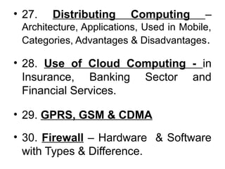 • 27. Distributing Computing –
Architecture, Applications, Used in Mobile,
Categories, Advantages & Disadvantages.
• 28. Use of Cloud Computing - in
Insurance, Banking Sector and
Financial Services.
• 29. GPRS, GSM & CDMA
• 30. Firewall – Hardware & Software
with Types & Difference.
 