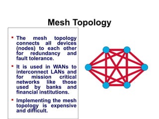 Mesh Topology
 The mesh topology
connects all devices
(nodes) to each other
for redundancy and
fault tolerance.
 It is used in WANs to
interconnect LANs and
for mission critical
networks like those
used by banks and
financial institutions.
 Implementing the mesh
topology is expensive
and difficult.
Introduction to Computer Networks
 