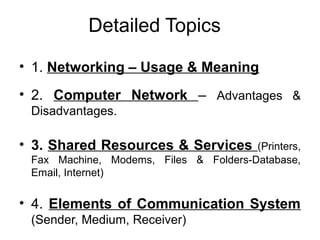 Detailed Topics
• 1. Networking – Usage & Meaning
• 2. Computer Network – Advantages &
Disadvantages.
• 3. Shared Resources & Services (Printers,
Fax Machine, Modems, Files & Folders-Database,
Email, Internet)
• 4. Elements of Communication System
(Sender, Medium, Receiver)
 