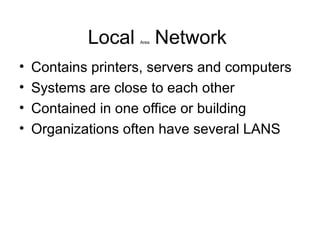 Local Area Network
• Contains printers, servers and computers
• Systems are close to each other
• Contained in one office or building
• Organizations often have several LANS
 