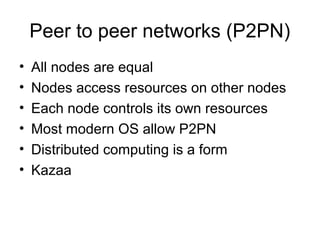 Peer to peer networks (P2PN)
• All nodes are equal
• Nodes access resources on other nodes
• Each node controls its own resources
• Most modern OS allow P2PN
• Distributed computing is a form
• Kazaa
 