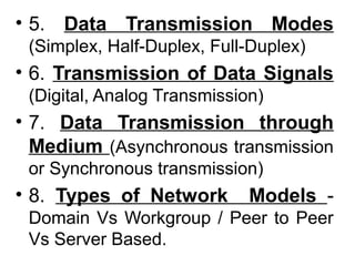 • 5. Data Transmission Modes
(Simplex, Half-Duplex, Full-Duplex)
• 6. Transmission of Data Signals
(Digital, Analog Transmission)
• 7. Data Transmission through
Medium (Asynchronous transmission
or Synchronous transmission)
• 8. Types of Network Models -
Domain Vs Workgroup / Peer to Peer
Vs Server Based.
 