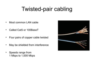 Twisted-pair cabling
• Most common LAN cable
• Called Cat5 or 100BaseT
• Four pairs of copper cable twisted
• May be shielded from interference
• Speeds range from
1 Mbps to 1,000 Mbps
 