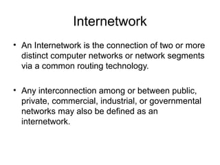 Internetwork
• An Internetwork is the connection of two or more
distinct computer networks or network segments
via a common routing technology.
• Any interconnection among or between public,
private, commercial, industrial, or governmental
networks may also be defined as an
internetwork.
 