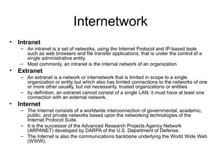 Internetwork
• Intranet
– An intranet is a set of networks, using the Internet Protocol and IP-based tools
such as web browsers and file transfer applications, that is under the control of a
single administrative entity.
– Most commonly, an intranet is the internal network of an organization
• Extranet
– An extranet is a network or internetwork that is limited in scope to a single
organization or entity but which also has limited connections to the networks of one
or more other usually, but not necessarily, trusted organizations or entities
– by definition, an extranet cannot consist of a single LAN; it must have at least one
connection with an external network.
• Internet
– The Internet consists of a worldwide interconnection of governmental, academic,
public, and private networks based upon the networking technologies of the
Internet Protocol Suite.
– It is the successor of the Advanced Research Projects Agency Network
(ARPANET) developed by DARPA of the U.S. Department of Defense.
– The Internet is also the communications backbone underlying the World Wide Web
(WWW).
 