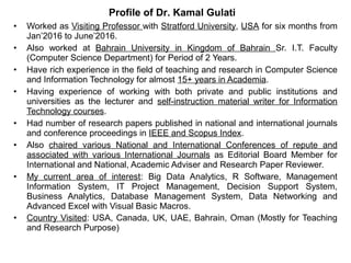 • Worked as Visiting Professor with Stratford University, USA for six months from
Jan’2016 to June’2016.
• Also worked at Bahrain University in Kingdom of Bahrain Sr. I.T. Faculty
(Computer Science Department) for Period of 2 Years.
• Have rich experience in the field of teaching and research in Computer Science
and Information Technology for almost 15+ years in Academia.
• Having experience of working with both private and public institutions and
universities as the lecturer and self-instruction material writer for Information
Technology courses.
• Had number of research papers published in national and international journals
and conference proceedings in IEEE and Scopus Index.
• Also chaired various National and International Conferences of repute and
associated with various International Journals as Editorial Board Member for
International and National, Academic Adviser and Research Paper Reviewer.
• My current area of interest: Big Data Analytics, R Software, Management
Information System, IT Project Management, Decision Support System,
Business Analytics, Database Management System, Data Networking and
Advanced Excel with Visual Basic Macros.
• Country Visited: USA, Canada, UK, UAE, Bahrain, Oman (Mostly for Teaching
and Research Purpose)
Profile of Dr. Kamal Gulati
 