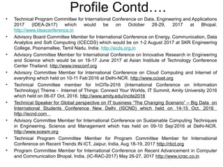 • Technical Program Committee for International Conference on Data, Engineering and Applications
2017 (IDEA-2k17) which would be on October 28-29, 2017 at Bhopal.
http://www.ideaconference.in
• Advisory Board Committee Member for International Conference on Energy, Communication, Data
Analytics and Soft Computing (ICECDS) which would be on 1-2 August 2017 at SKR Engineering
College, Poonamallee, Tamil Nadu, India. http://ecds.org.in
• Advisory Committee Member for International Conference on Innovative Research in Engineering
and Science which would be on 16-17 June 2017 at Asian Institute of Technology Conference
Center Thailand. http://www.iresconf.org
• Advisory Committee Member for International Conference on Cloud Computing and Internet of
everything which held on 10-11 Feb’2016 at Delhi-NCR. http://www.ccioet.org
• Technical Committee member for InCITe-2016 (International Conference on Information
Technology) Theme - Internet of Things: Connect Your Worlds, IT Summit, Amity University 2016
which held on 06-07 Oct, 2016. http://www.amity.edu/incite2016
• Technical Speaker for Global perspective on IT business “The Changing Scenario” – Big Data on
International Students Conference New Delhi (ISCND) which held on 14-15 Oct, 2016
http://iscnd.com
• Advisory Committee Member for International Conference on Sustainable Computing Techniques
in Engineering, Science and Management which has held on 09-10 Sep’2016 at Delhi-NCR.
http://www.scesm.org
• Technical Program Committee Member for Program Committee Member for International
Conference on Recent Trends IN ICT, Jaipur, India, Aug 18-19, 2017 http://rtict.org
• Program Committee Member for International Conference on Recent Advancement in Computer
and Communication Bhopal, India, (IC-RAC-2017) May 26-27, 2017 http://www.icrac.co.in
Profile Contd….
 