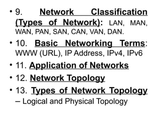• 9. Network Classification
(Types of Network): LAN, MAN,
WAN, PAN, SAN, CAN, VAN, DAN.
• 10. Basic Networking Terms:
WWW (URL), IP Address, IPv4, IPv6
• 11. Application of Networks
• 12. Network Topology
• 13. Types of Network Topology
– Logical and Physical Topology
 