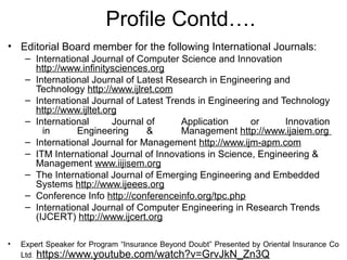 • Editorial Board member for the following International Journals:
– International Journal of Computer Science and Innovation
http://www.infinitysciences.org
– International Journal of Latest Research in Engineering and
Technology http://www.ijlret.com
– International Journal of Latest Trends in Engineering and Technology
http://www.ijltet.org
– International Journal of Application or Innovation
in Engineering & Management http://www.ijaiem.org
– International Journal for Management http://www.ijm-apm.com
– ITM International Journal of Innovations in Science, Engineering &
Management www.iijisem.org
– The International Journal of Emerging Engineering and Embedded
Systems http://www.ijeees.org
– Conference Info http://conferenceinfo.org/tpc.php
– International Journal of Computer Engineering in Research Trends
(IJCERT) http://www.ijcert.org
• Expert Speaker for Program “Insurance Beyond Doubt” Presented by Oriental Insurance Co
Ltd. https://www.youtube.com/watch?v=GrvJkN_Zn3Q
Profile Contd….
 