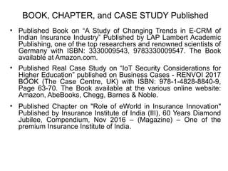 BOOK, CHAPTER, and CASE STUDY Published
• Published Book on “A Study of Changing Trends in E-CRM of
Indian Insurance Industry” Published by LAP Lambert Academic
Publishing, one of the top researchers and renowned scientists of
Germany with ISBN: 3330009543, 9783330009547. The Book
available at Amazon.com.
• Published Real Case Study on “IoT Security Considerations for
Higher Education” published on Business Cases - RENVOI 2017
BOOK (The Case Centre, UK) with ISBN: 978-1-4828-8840-9,
Page 63-70. The Book available at the various online website:
Amazon, AbeBooks, Chegg, Barnes & Noble.
• Published Chapter on "Role of eWorld in Insurance Innovation"
Published by Insurance Institute of India (III), 60 Years Diamond
Jubilee, Compendium, Nov 2016 – (Magazine) – One of the
premium Insurance Institute of India.
 