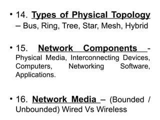 • 14. Types of Physical Topology
– Bus, Ring, Tree, Star, Mesh, Hybrid
• 15. Network Components -
Physical Media, Interconnecting Devices,
Computers, Networking Software,
Applications.
• 16. Network Media – (Bounded /
Unbounded) Wired Vs Wireless
 