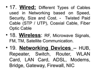 • 17. Wired: Different Types of Cables
used in Networking based on Speed,
Security, Size and Cost. - Twisted Paid
Cable (STP / UTP), Coaxial Cable, Fiber
Optic Cable
• 18. Wireless: RF, Microwave Signals,
FM, TM, Satellite Communication.
• 19. Networking Devices – HUB,
Repeater, Switch, Router, WLAN
Card, LAN Card, ADSL, Modems,
Bridge, Gateway, Firewall, NIC
 