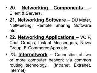 • 20. Networking Components –
Client & Servers.
• 21. Networking Software – DU Meter,
NetMeeting, Remote Sharing Software
etc.
• 22. Networking Applications – VOIP,
Chat Groups, Instant Messengers, News
Group, E-Commerce Apps etc.
• 23. Internetwork – Connection of two
or more computer network via common
routing technology. (Intranet, Extranet,
Internet)
 