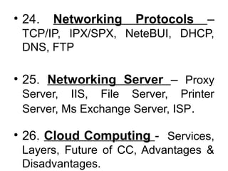 • 24. Networking Protocols –
TCP/IP, IPX/SPX, NeteBUI, DHCP,
DNS, FTP
• 25. Networking Server – Proxy
Server, IIS, File Server, Printer
Server, Ms Exchange Server, ISP.
• 26. Cloud Computing - Services,
Layers, Future of CC, Advantages &
Disadvantages.
 