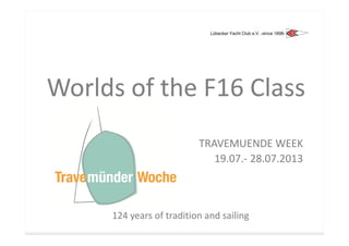 Lübecker Yacht Club e.V. -since 1898-




Worlds of the F16 Class
                          TRAVEMUENDE WEEK
                             19.07.
                             19.07.- 28.07.2013



     124 years of tradition and sailing
                                sailing
 