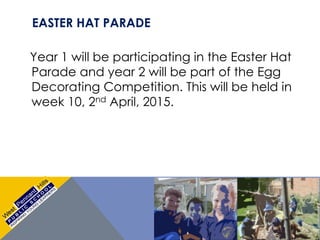 EASTER HAT PARADE
Year 1 will be participating in the Easter Hat
Parade and year 2 will be part of the Egg
Decorating Competition. This will be held in
week 10, 2nd April, 2015.
 