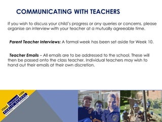 COMMUNICATING WITH TEACHERS
If you wish to discuss your child’s progress or any queries or concerns, please
organise an interview with your teacher at a mutually agreeable time.
Parent Teacher Interviews: A formal week has been set aside for Week 10.
Teacher Emails – All emails are to be addressed to the school. These will
then be passed onto the class teacher. Individual teachers may wish to
hand out their emails at their own discretion.
 