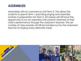 ASSEMBLIES
Assemblies will not commence until Term 2. This allows the
students to spend Term 1 practising singing and assembly
routines in preparation for Term 2. All classes will still have the
opportunity to run an assembly with parents informed of their
child’s performance through the classroom teacher. The set
number of class awards will still be handed out by the classroom
teacher at singing every alternate week.
 